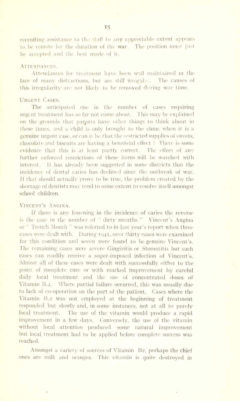 recruiting assistance lo the staff to any appreciable extent appears to be remote for the duration of the war. The position must just be accepted and the best made of it. Attendances. Attendances for treatment have been well maintained in the face of many distractions, but are still irregular. The causes of this irregularity are not likely to be removed during war time. Urgent Cases. The anticipated rise in the number of cases requiring urgent treatment has so far not come about. This may be explained on the grounds that parents have other things to think about in these times, and a child is only brought to the clinic when it is a genuine urgent case, or can it be that the restricted supplies of sweets, chocolate and biscuits are having a beneficial effect ? There is some evidence that this is at least partly correct. The effect of anv further enforced restrictions of these items will be watched with interest. It has alread\ been suggested in some districts that the incidence of dental caries has declined since the outbreak of war. If that should actually prove to be true, the problem created by the shortage of dentists may tend to some extent to resolve itself amongst school children. Vincent’s Angina. If there is anv lessening in the incidence of caries the reverse is the case in the number of “ dirty mouths.” Vincent’s Angina or ” Trench Mouth ” was referred to in last year’s report when three cases were dealt with. During 1941, over thirty cases were examined for this condition and seven were found to be genuine Vincent’s. The remaining cases were severe Gingivitis or Stomatitis but such cases can readily receive a super-imposed infection of Vincent’s. Almost all of these cases were dealt with successfully either to the point of complete cure or with marked improvement by careful daily local treatment and the use of concentrated doses of Vitamin II.2. Where partial failure occurred, this was usually due to lack of co-operation on the part of the patient. Cases where the Vitamin B.2 was not employed at the beginning of treatment responded but slowly and, in some instances, not at all to purely local treatment. The use of the vitamin would produce a rapid improvement in a few days. Conversely, the use of the vitamin without local attention produced some natural improvement but local treatment had to be applied before complete success was reached. Amongst a variety of sources of Vitamin B2, perhaps the chief ones are milk and oranges. This vitamin is quite destroyed in