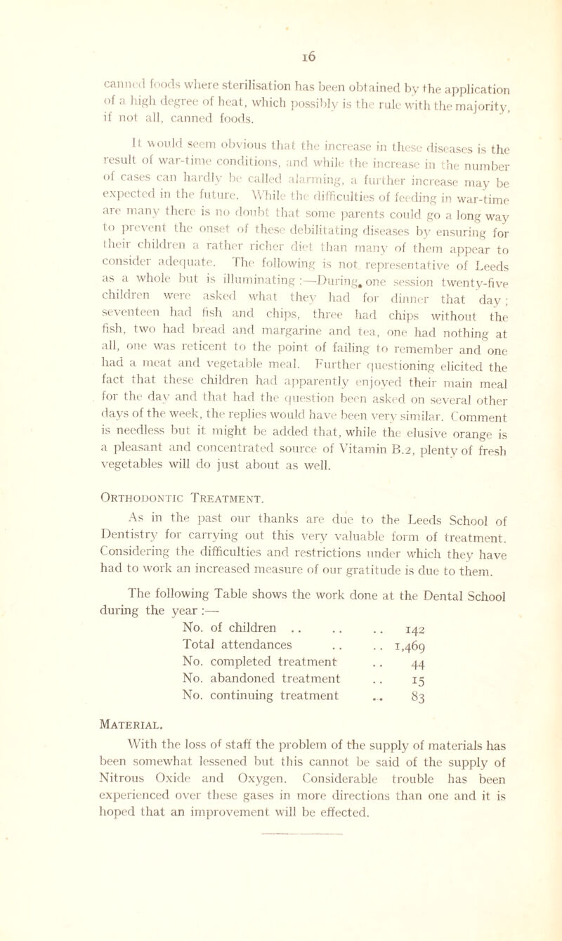 canned foods where sterilisation has been obtained by the application of a high degree of heat, which possibly is the rale with the majority, if not all, canned foods. It would seem obvious that the increase in these diseases is the result of war-time conditions, and while the increase in the number of cases can hardly be called alarming, a further increase may be expected in the future. While the difficulties of feeding in war-time are many there is no doubt that some parents could go a long wav to prevent the onset of these debilitating diseases by ensuring for their children a rather richer diet than many of them appear to consider adequate. The following is not representative of Leeds as a whole but is illuminating :—During, one session twenty-five children were asked what they had for dinner that day; se\ enteen had fish and chips, three had chips without the fish, two had bread and margarine and tea, one had nothing at all, one was reticent to the point of failing to remember and one had a meat and vegetable meal. Further questioning elicited the fact that these children had apparently enjoyed their main meal for the day and that had the question been asked on several other days of the week, the replies would have been very similar. Comment is needless but it might be added that, while the elusive orange is a pleasant and concentrated source of Vitamin B.2, plenty of fresh vegetables will do just about as well. Orthodontic Treatment. As in the past our thanks are due to the Leeds School of Dentistry for carrying out this very valuable form of treatment. Considering the difficulties and restrictions under which they have had to work an increased measure of our gratitude is due to them. The following Table shows the work done at the Dental School during the year :— No. of children .. .. .. 142 Total attendances 1,469 No. completed treatment No. abandoned treatment No. continuing treatment 44 15 83 Material. With the loss of staff the problem of the supply of materials has been somewhat lessened but this cannot be said of the supply of Nitrous Oxide and Oxygen. Considerable trouble has been experienced over these gases in more directions than one and it is hoped that an improvement will be effected.