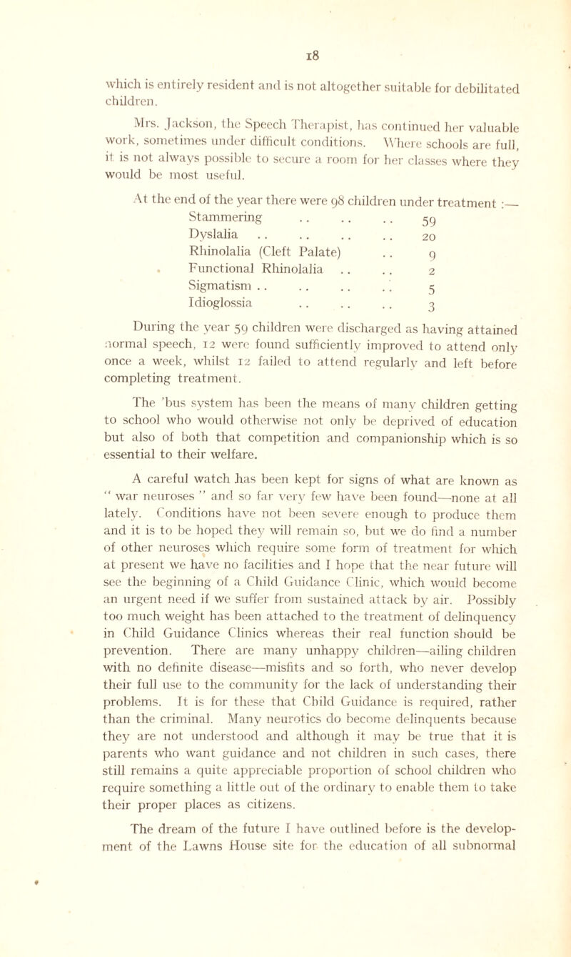 which is entirely resident and is not altogether suitable for debilitated children. Mis. Jackson, the Speech ! herapist, has continued her valuable work, sometimes under difficult conditions. Where schools are full, it is not always possible to secure a room for her classes where they would be most useful. At the end of the year there were 98 children under treatment :_ Stammering .. .. .. 50 Dyslalia .. .. .. .. 20 Rhinolalia (Cleft Palate) .. 9 . Functional Rhinolalia .. .. 2 Sigmatism .. .. .. .5 Idioglossia .. .. . . 3 During the year 59 children were discharged as having attained normal speech, 12 were found sufficiently improved to attend only once a week, whilst 12 failed to attend regularly and left before completing treatment. The ’bus system has been the means of many children getting to school who would otherwise not only be deprived of education but also of both that competition and companionship which is so essential to their welfare. A careful watch .has been kept for signs of what are known as “ war neuroses ” and so far very few have been found—none at all lately. Conditions have not been severe enough to produce them and it is to be hoped they will remain so, but we do find a number of other neuroses which require some form of treatment for which at present we have no facilities and I hope that the near future will see the beginning of a Child Guidance Clinic, which would become an urgent need if we suffer from sustained attack by air. Possibly too much weight has been attached to the treatment of delinquency in Child Guidance Clinics whereas their real function should be prevention. There are many unhappy children—ailing children with no definite disease—misfits and so forth, who never develop their full use to the community for the lack of understanding their problems. It is for these that Child Guidance is required, rather than the criminal. Many neurotics do become delinquents because they are not understood and although it may be true that it is parents who want guidance and not children in such cases, there still remains a quite appreciable proportion of school children who require something a little out of the ordinary to enable them to take their proper places as citizens. The dream of the future I have outlined before is the develop¬ ment of the Lawns House site for the education of all subnormal 9