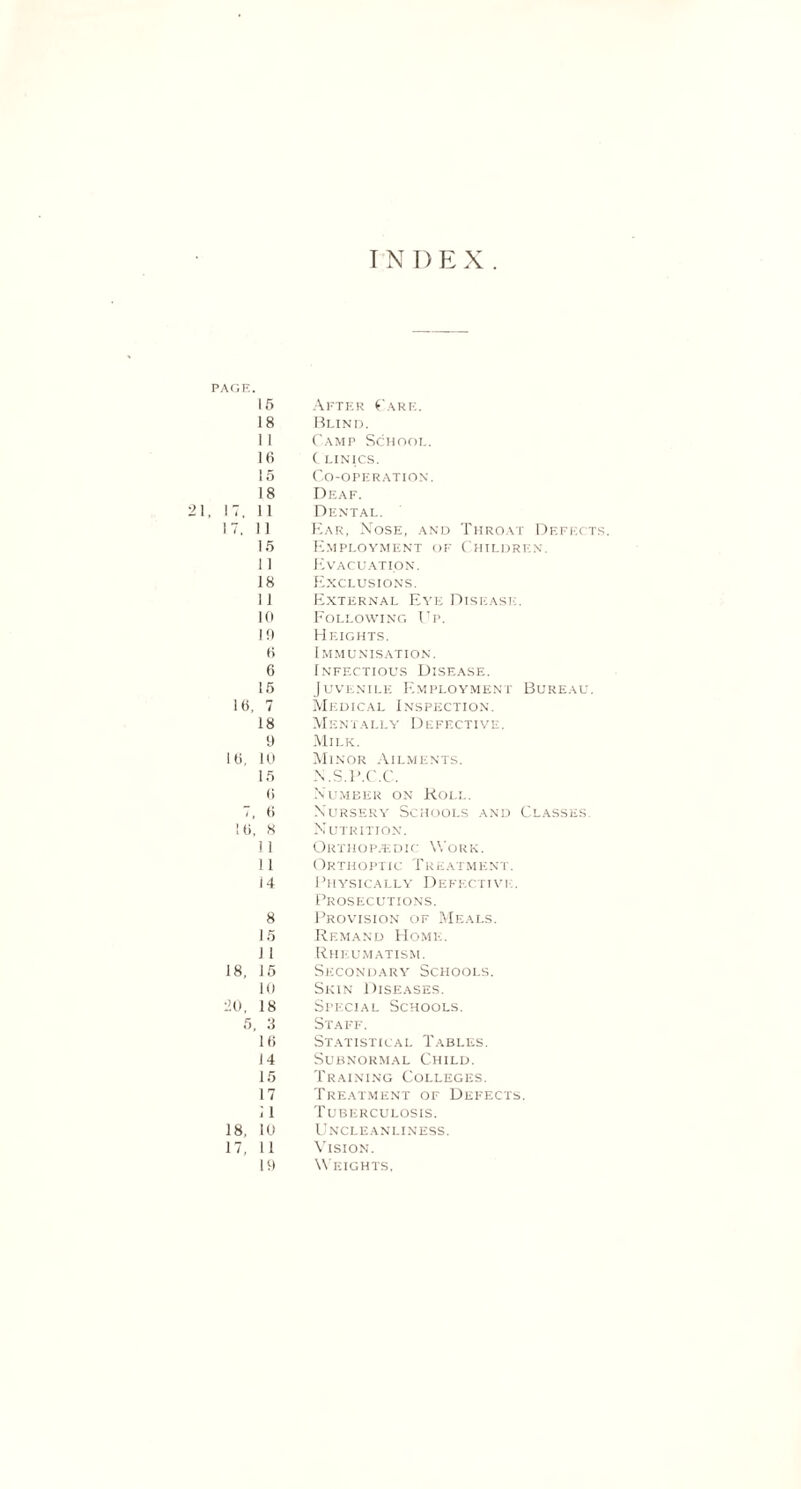 INDEX. PAGE. 15 18 1 1 IB 15 After ('are. Blind. Camp School. ( LINICS. Co-operation. 18 , IT. 11 IT, 11 15 11 18 11 10 10 B 6 15 IB, 7 18 9 IB, 10 15 B T, 6 IB, 8 11 11 i 4 Deaf. Dental. Ear, Nose, and Throat Defects. Employment of Children. Evacuation. Exclusions. External Eye Disease. Following Up. Heights. Immunisation. Infectious Disease. Juvenile Employment Bureau. Medical Inspection. Mentally Defective. Milk. Minor Ailments. N.S.P.C.C. Number on Koll. Nursery Schools and Classes. Nutrition. Orthopedic Work. Orthoptic Tulatmext. Physically Defective. Prosecutions. 8 15 1 1 18, 15 10 llO, 18 5, 3 Provision of Meals. Remand Home. Rheumatism. Secondary Schools. Skin Diseases. Special Schools. Staff. 16 14 15 17 1 1 18, 10 17, 11 19 Statistical Tables. Subnormal Child. Training Colleges. Treatment of Defects. Tuberculosis. Uncleanliness. Vision. Weights,