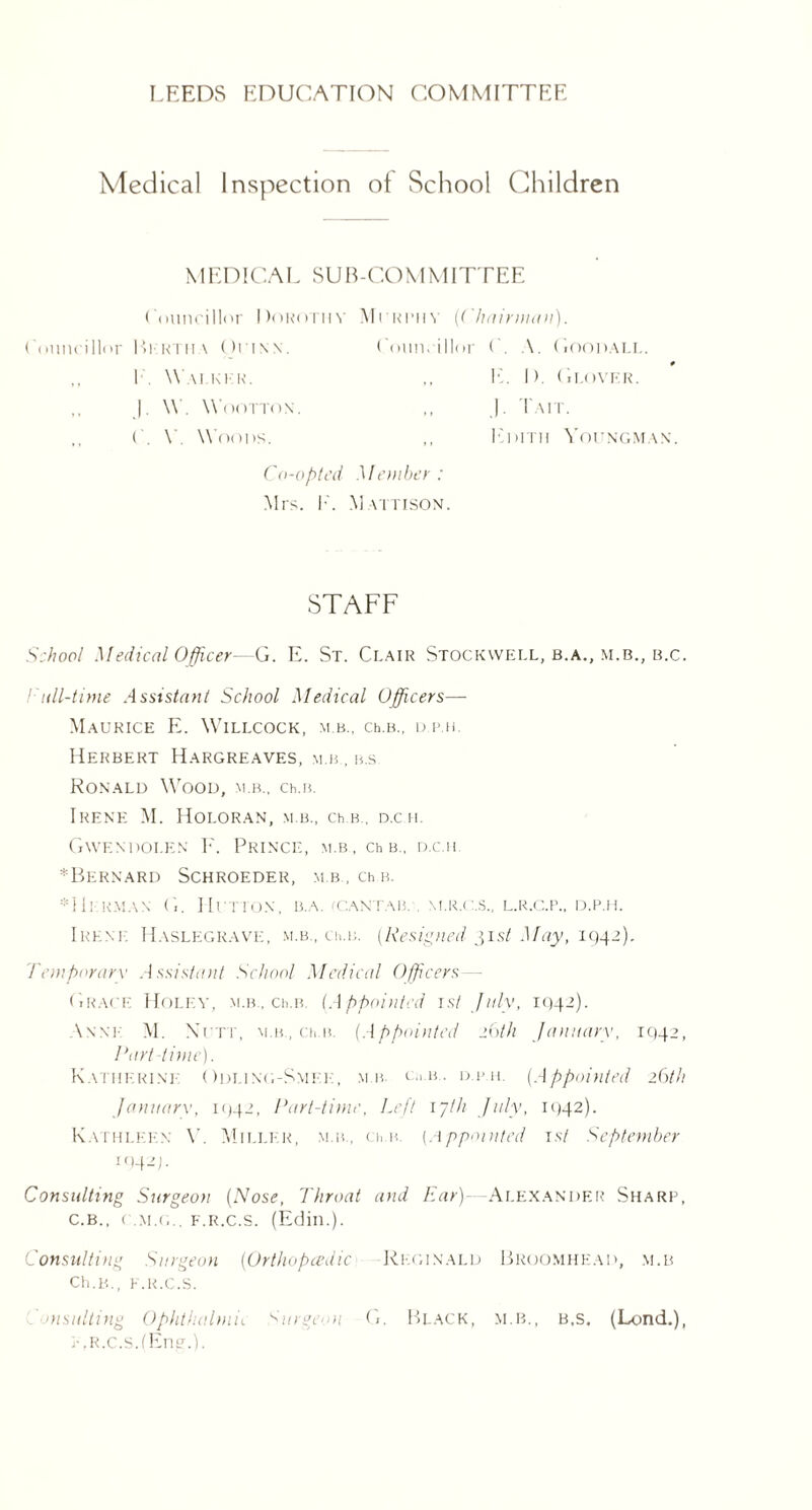 Medical Inspection of School Children MEDICAL SUB-COMMITTEE Councillor Dorothy Morimiy {Chairman). Councillor Berth \ Orisx. Councillor C. A. Goodali.. 1 Walker. |. \\ WOOTTON. C. Y Woods. J. Tut. Edith Youngman. Co-opted Member: Mrs. K. Mattison. STAFF School Medical Officer—G. E. St. Ci.air Stockwell, b.a., m.b., b.c. Call-time Assistant School Medical Officers— Maurice E. Willcock, m.b., ceh., d.p.h. Herbert Hargreaves, m.b , b.s Ronald Wood, m.b., ch.n. Irene M. Hoi.oran, m.b, ch.b., d.c.h. Gwendolen F. Prince, m.b , ch b„ d.c.h *BERNARD SCHROEDER, M.B., ChB. * He: km an G. Hutton, b.a. (Cantab. . m.r.c.s., l.r.c.p., d.p.h. Irene Haslegrave, m.b., ch.i;. (Resigned 31st May, 1942). Temporary Assistant School Medical Officers — Grace Holey, m.b, ceb. (Appointed 1st July, 1042). Anne M. Nett, m.b, ceb. (Appointed 26th January, IQ42, Part time). Katherine Odling-Smee, mb. ch.b. d.p.h. (Appointed 26th January, 1042, Part-time, Left ijth July, 1042). Kathleen V. Miller, m.b., ceb. (Appointed 1st September I94-T Consulting Surgeon (Nose, Throat and Ear)—Alexander Share, C.B., C.M.G.. f.r.c.s. (Edin.). Consulting Surgeon (Orthopedic Reginald Broomhead, m.b Ch.B., E.R.C.S. insulting Ophthalmia Surgeon G. Black, m.b., b.s. (Lond.), E.R.c.sdEne.).