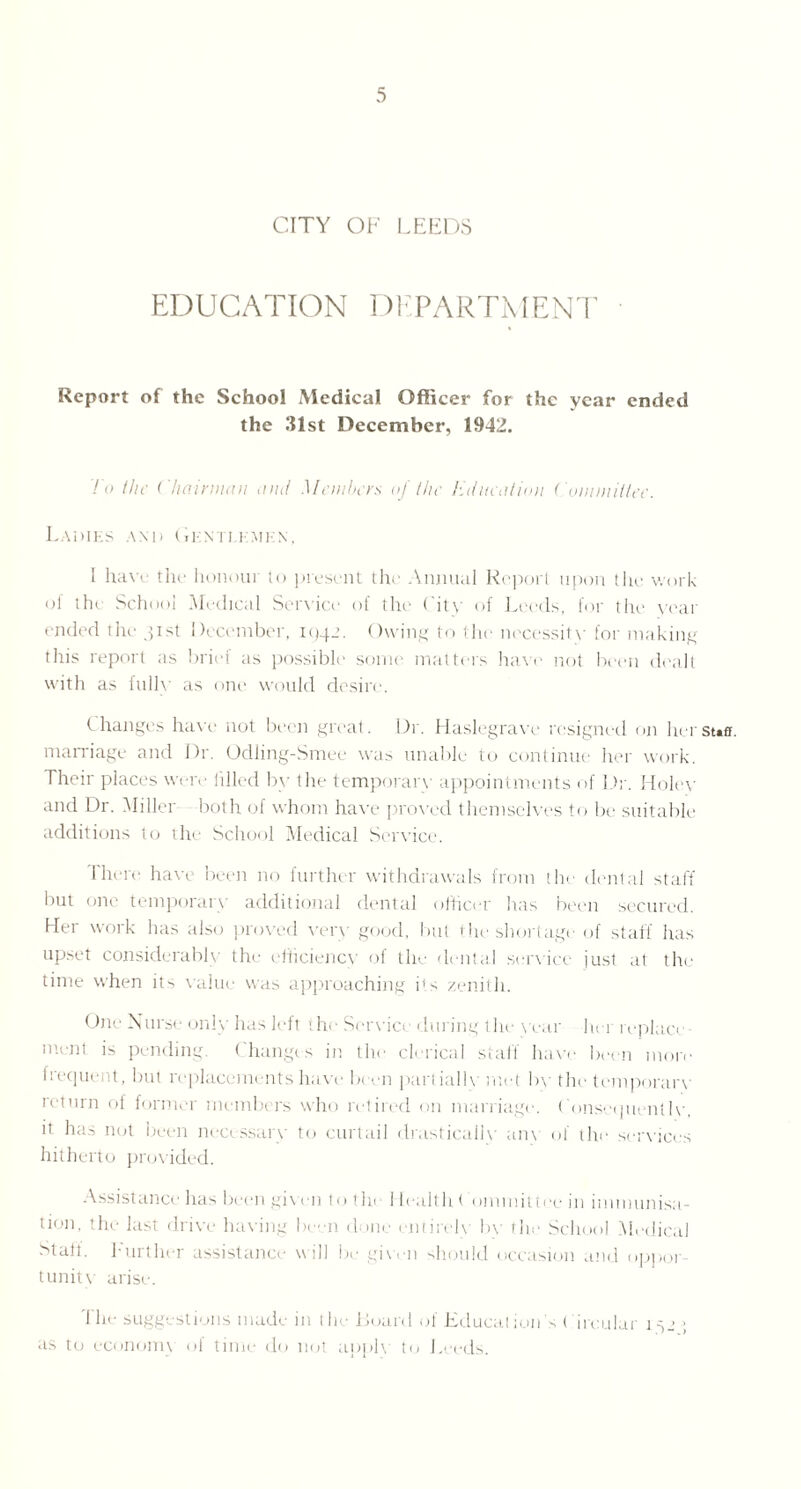 CITY OF LEEDS EDUCATION DEPARTMENT Report of the School Medical Officer for the year ended the 31st December, 1942. To the Chairman and Members of the Hdneation Committee. Ladies and Gentlemen, I have tlie honour to present the Annual Report upon the work of the School Medical Sendee of the City of Leeds, for the year ended the 31st December, 1942. Owing to the necessity for making this report as briei as possible some matters have not been dealt with as fully as one would desire. t hangos have' not been great. Dr. Haslegrave resigned on her marriage and Dr. Odling-Smee was unable to continue her work. Their places were filled by the temporary appointments of Dr. Holey and Dr. Miller both of whom have proved themselves to be suitable additions to the School Medical Service. 1 here have been no further withdrawals from the dental staff but one temporary additional dental officer has been secured. Her work has also proved very good, but the shortage of staff has upset considerably the efficiency of the dental service just at the time when its value was approaching its zenith. One Nurse only has left '.he Service during the year her replace lent is pending Changes in the clerical staff have been more frequent, but replacements have been parliallv met by the temporary return of former members who retired on marriage. Consequently, it has not been necessary to curtail drastically an\ of the services hitherto provided. Assistance has been given to the Health ( ommittee in immunisa¬ tion, the last drive having be n d me entirely by the School Medical Stall, further assistance will be given should occasion and oppor¬ tunity arise. 1 he suggestions made in the Board of Education’s Circular 132 ; as to economy of time do not apply to Leeds. Staff.