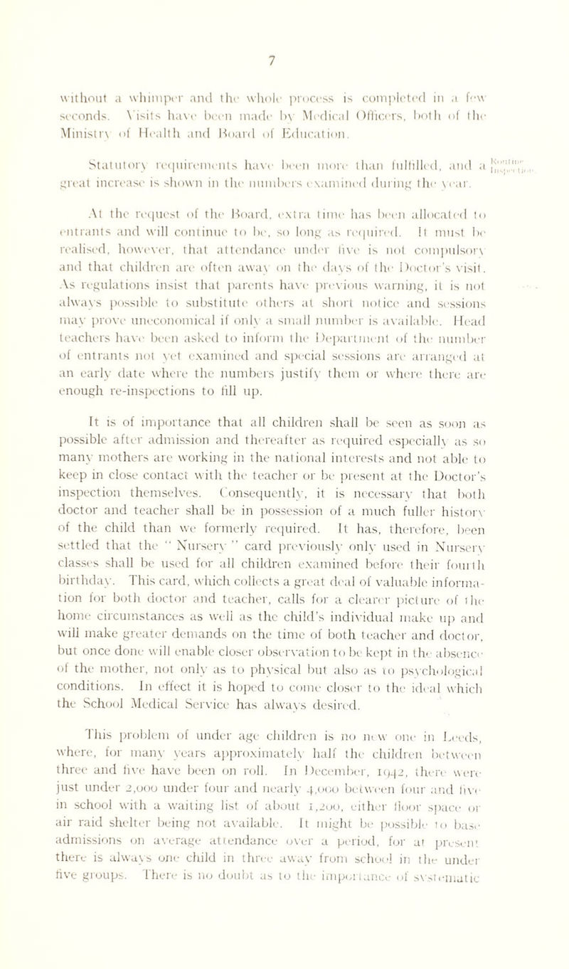 without a whimper and the whole process is completed in a. few seconds. Visits have been made by Medical Officers, both of the Ministry of Health and Hoard of Education. Statutory requirements have been more than fulfilled, and a great increase is shown in the numbers examined during the war. At the request of the Board, extra time has been allocated to entrants and will continue to be, so long as required, it must be realised, however, that attendance under live is not compulsory and that children are often away on the days of the Doctor’s visit. As regulations insist that parents have previous warning, it is not always possible to substitute others at short notice and sessions may prove uneconomical if only a small number is available. Head teachers have been asked to inform the Department of the number of entrants not vet examined and special sessions are arranged at an early date where the numbers justify them or where there are enough re-inspections to till up. It is of importance that all children shall be seen as soon as possible after admission and thereafter as required especially as so many mothers are working in the national interests and not able to keep in close contact with the teacher or be present at the Doctor’s inspection themselves. Consequently, it is necessary that both doctor and teacher shall be in possession of a much fuller history of the child than we formerly required. It has, therefore, been settled that the “ Nursery ” card previously onlv used in Nurserv classes shall be used for all children examined before their fourth birthday. This card, which collects a great deal of valuable informa¬ tion for both doctor and teacher, calls for a clearer picture of the home circumstances as well as the child’s individual make up and will make greater demands on the time of both teacher and doctor, but once done will enable closer observation to lx kept in the absence of the mother, not only as to physical but also as to psychological conditions. In effect it is hoped to come closer to the ideal which the School Medical Service has always desired. I his problem of under age children is no new one in Leeds, where, for many years approximately half the children between three and lira- have been on roll. In December, 1442, there were just under 2,000 under four and nearly 4,000 between four and live in school with a waiting list of about 1,200, either floor space or air raid shelter being not available. It might be possible 10 base admissions on average attendance over a period, for at present there is always one child in three awav from school in the under five groups. Ihere is no doubt as to the importance of svstemutic