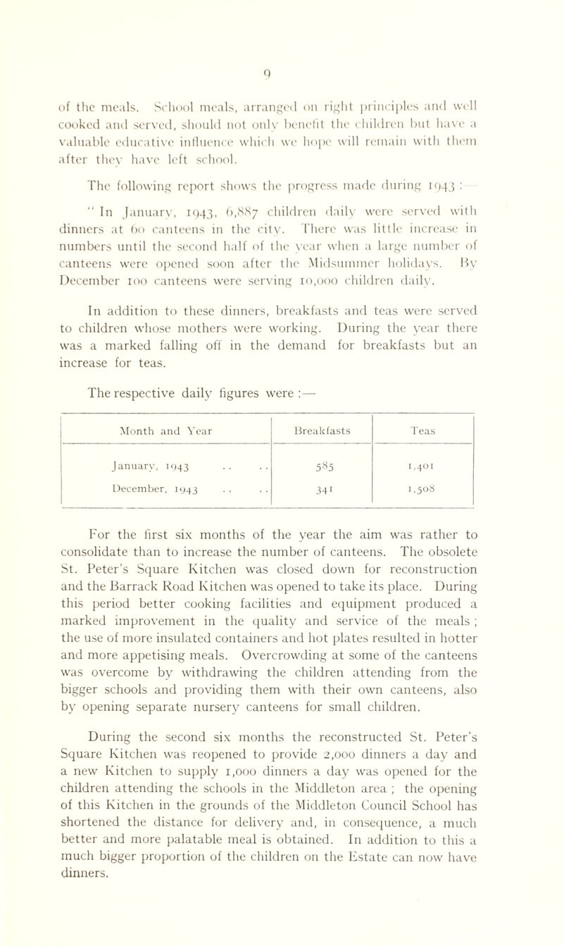 of the meals. School meals, arranged on right principles and well cooked and served, should not only benefit the children but have a valuable educative influence which we hope will remain with them after they have left school. The following report shows the progress made during 194 5 : “ In January, 1943, 6,8<S7 children daily were served with dinners at 60 canteens in the city. There was little increase in numbers until the second half of the year when a large number of canteens were opened soon after the Midsummer holidays. By December 100 canteens were serving 10,000 children daily. In addition to these dinners, breakfasts and teas were served to children whose mothers were working. During the year there was a marked falling off in the demand for breakfasts but an increase for teas. The respective daily figures were :— Month and Year Breakfasts Teas January, 1943 585 r ,401 December, 1943 341 1,508 For the first six months of the year the aim was rather to consolidate than to increase the number of canteens. The obsolete St. Peter’s Square Kitchen was closed down for reconstruction and the Barrack Road Kitchen was opened to take its place. During this period better cooking facilities and equipment produced a marked improvement in the quality and service of the meals ; the use of more insulated containers and hot plates resulted in hotter and more appetising meals. Overcrowding at some of the canteens was overcome by withdrawing the children attending from the bigger schools and providing them with their own canteens, also by opening separate nursery canteens for small children. During the second six months the reconstructed St. Peter’s Square Kitchen was reopened to provide 2,000 dinners a day and a new Kitchen to supply 1,000 dinners a day was opened for the children attending the schools in the Middleton area ; the opening of this Kitchen in the grounds of the Middleton Council School has shortened the distance for delivery and, in consequence, a much better and more palatable meal is obtained. In addition to this a much bigger proportion of the children on the Estate can now have dinners.