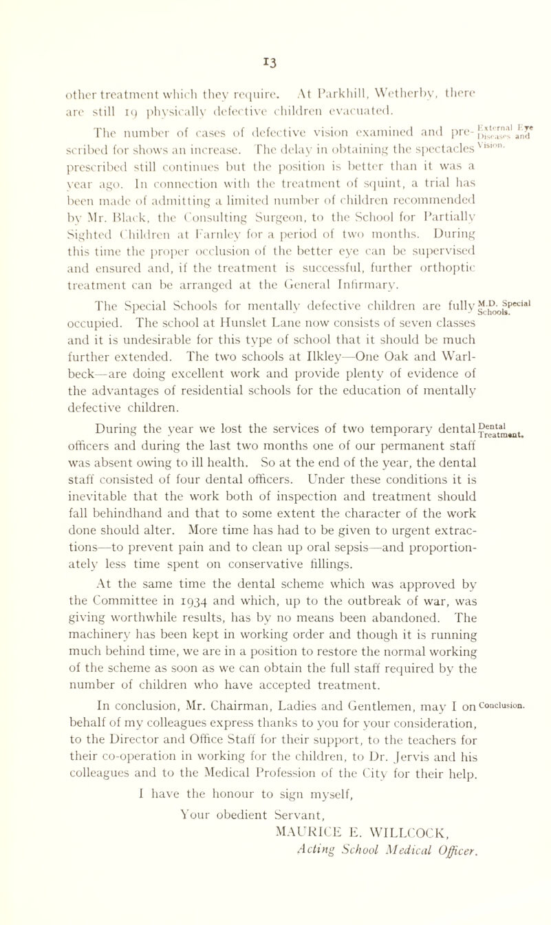 other treatment which they require. At Parkhill, Wet her by, there are still ig physically defective children evacuated. The number of cases of defective vision examined and pre- am* scribed for shows an increase. The delay in obtaining the spectaclesVlslon- prescribed still continues but the position is better than it was a vcar ago. In connection with the treatment of squint, a trial has been made of admitting a limited number of children recommended by Mr. Black, the Consulting Surgeon, to the School for Partially Sighted Children at Farnley for a period of two months. During this time the proper occlusion of the better eye can be supervised and ensured and, if the treatment is successful, further orthoptic treatment can be arranged at the General Infirmary. The Special Schools for mentally defective children are fully^:1^;ol^pecial occupied. The school at Hunslet Lane now consists of seven classes and it is undesirable for this type of school that it should be much further extended. The two schools at Ilkley—One Oak and Warl- beck—are doing excellent work and provide plenty of evidence of the advantages of residential schools for the education of mentally defective children. During the year we lost the services of two temporary dentaL^I^ officers and during the last two months one of our permanent staff was absent owing to ill health. So at the end of the year, the dental staff consisted of four dental officers. Under these conditions it is inevitable that the work both of inspection and treatment should fall behindhand and that to some extent the character of the work done should alter. More time has had to be given to urgent extrac¬ tions—to prevent pain and to clean up oral sepsis—and proportion¬ ately less time spent on conservative fillings. At the same time the dental scheme which was approved by the Committee in 1934 and which, up to the outbreak of war, was giving worthwhile results, has by no means been abandoned. The machinery has been kept in working order and though it is running much behind time, we are in a position to restore the normal working of the scheme as soon as we can obtain the full staff required by the number of children who have accepted treatment. In conclusion, Mr. Chairman, Ladies and Gentlemen, may I onCoaclusion- behalf of my colleagues express thanks to you for your consideration, to the Director and Office Staff for their support, to the teachers for their co-operation in working for the children, to Dr. Jervis and his colleagues and to the Medical Profession of the City for their help. I have the honour to sign myself, Your obedient Servant, MAURICE E. WILLCOCK, Acting School Medical Officer.