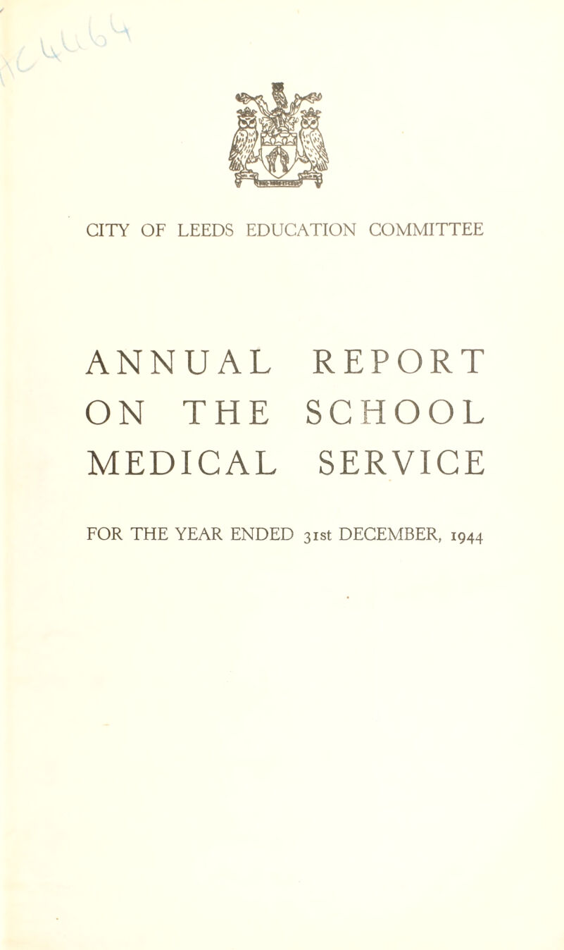 CITY OF LEEDS EDUCATION COMMITTEE ANNUAL REPORT ON THE SCHOOL MEDICAL SERVICE FOR THE YEAR ENDED 31st DECEMBER, 1944