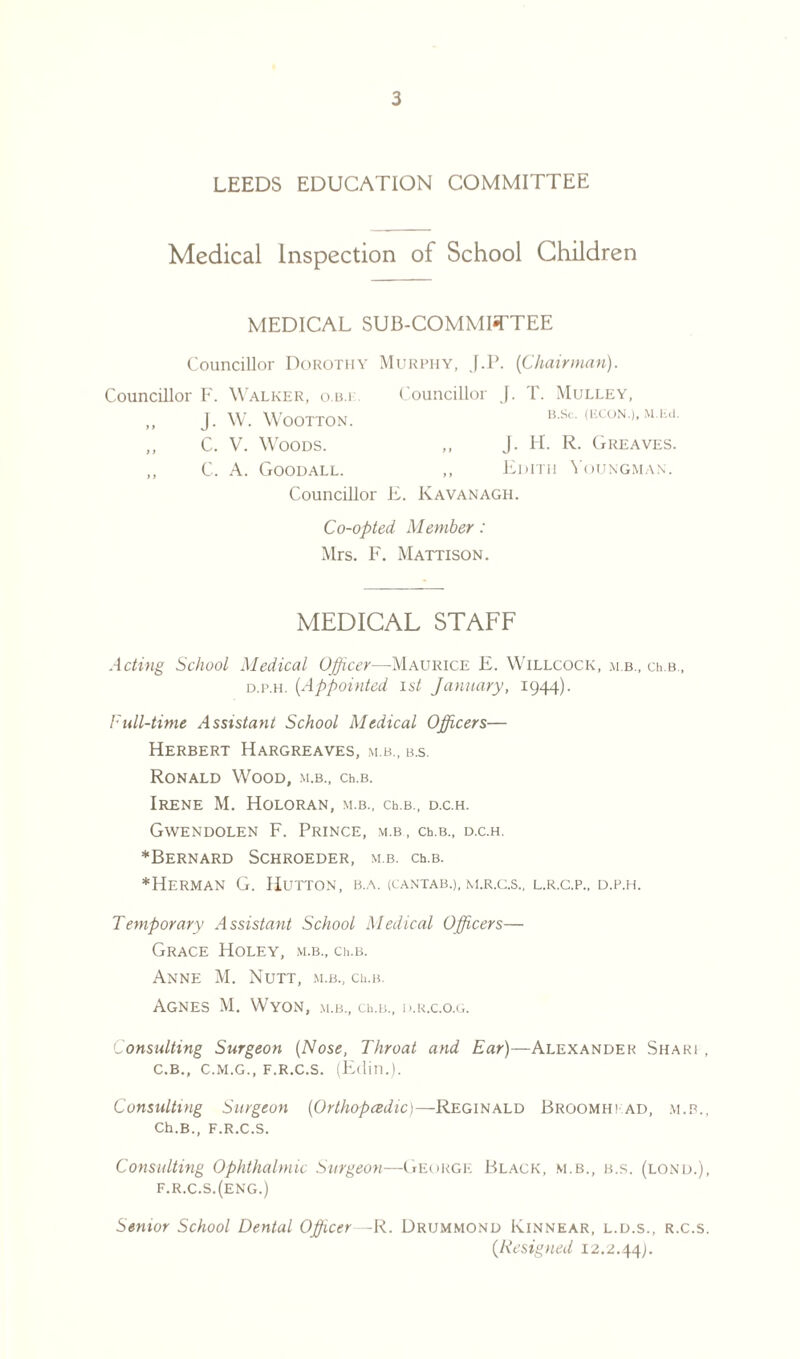 LEEDS EDUCATION COMMITTEE Medical Inspection of School Children MEDICAL SUB-COMMITTEE Councillor Dorothy Murphy, J.P. {Chairman). Councillor F. Walker, o.b.i Councillor J. T. Mulley, ,, J. W. WOOTTON. B.Sc. (ECON.), M.Eli ,, C. V. Woods. ,, J. H. R. Greaves ,, C. A. Goodall. ,, Edith Youngman. Councillor E. Kavanagh. Co-opted Member: Mrs. F. Mattison. MEDICAL STAFF Acting School Medical Officer—Maurice E. Willcock, m b., ceb, d.p.h. {Appointed 1st January, 1944). Full-time Assistant School Medical Officers— Herbert Hargreaves, m.b., b.s. Ronald Wood, m.b., ceb. Irene M. Holoran, m.b., ceb., d.c.h. Gwendolen F. Prince, m.b, ceb., d.c.h. ^Bernard Schroeder, m.b. ceb. ^Herman G. Hutton, b.a. (cantab.), m.r.c.s., l.r.c.p., d.p.h. Temporary Assistant School Medical Officers— Grace Holey, m.b., ceb. Anne M. Nutt, m.b., ceb. Agnes M. Wyon, m.b., ceb., d.r.c.o.g. onsulting Surgeon {Nose, Throat and Ear)—Alexander Shari, C.B., C.M.G., F.R.C.S. (Edin.). Consulting Surgeon {Orthopcedic)—Reginald Broomhi ad, m.b., Ch.B., F.R.C.S. Consulting Ophthalmic Surgeon—George Black, m.b., b.s. (lond.), f.r.c.s.(eng.) Senior School Dental Officer—R. Drummond Kinnear, l.d.s., r.c.s. {Resigned 12.2.44).