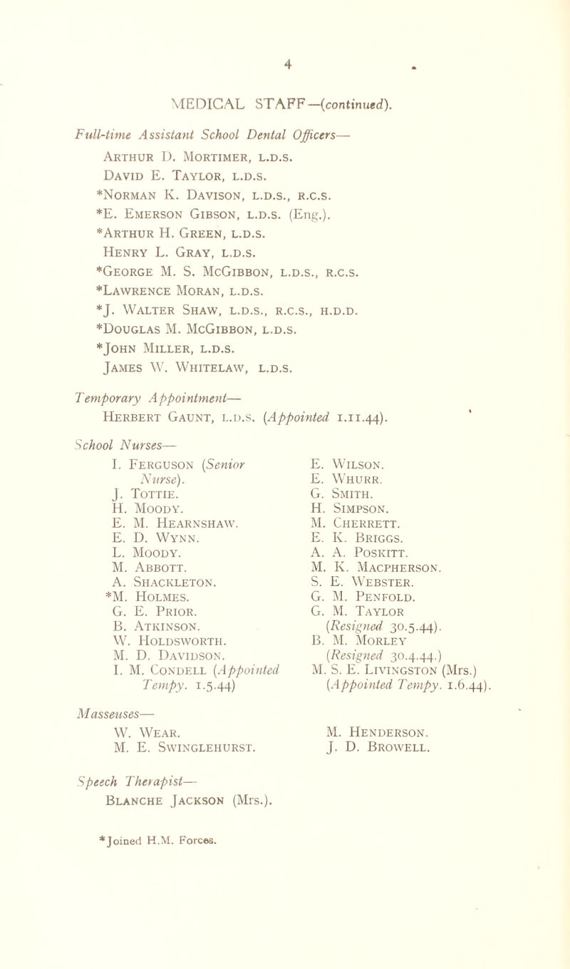 MEDICAL STAFF —(continued). Full-time Assistant School Dental Officers— Arthur D. Mortimer, l.d.s. David E. Taylor, l.d.s. *Norman K. Davison, l.d.s., r.c.s. *E. Emerson Gibson, l.d.s. (Eng.). ♦Arthur H. Green, l.d.s. Henry L. Gray, l.d.s. *George M. S. McGibbon, l.d.s., r.c.s. *Lawrence Moran, l.d.s. *J. Walter Shaw, l.d.s., r.c.s., h.d.d. *Douglas M. McGibbon, l.d.s. * John Miller, l.d.s. James W. Whitelaw, l.d.s. Temporary Appointment— Herbert Gaunt, l.d.s. (.Appointed 1.11.44). School Nurses— I. Ferguson (Senior Nurse). J. Tottie. H. Moody. E. M. Hearnshaw. E. D. Wynn. L. Moody. M. Abbott. A. Shackleton. *M. Holmes. G. E. Prior. B. Atkinson. W. Holdsworth. M. D. Davidson. I. M. Condell (Appointed Tempy. 1.5.44) M asseuses— W. Wear. M. E. Swinglehurst. Speech Therapist— Blanche Jackson (Mrs.). E. Wilson. E. Whurr. G. Smith. H. Simpson. M. Cherrett. E. K. Briggs. A. A. Poskitt. M. K. Macpherson. S. E. Webster. G. M. Penfold. G. M. Taylor (■Resigned 30.5-44)- B. M. Morley (Resigned 30.4.44.) M. S. E. Livingston (Mrs.) (Appointed Tempy. 1.6.44). M. Henderson. J. D. Browell. *Joined H.M. Forces.