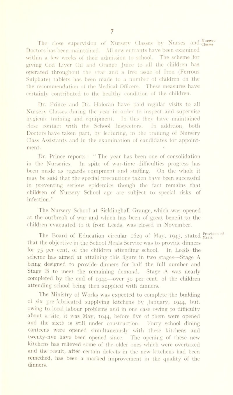 The dose supervision of Nurserv ( lasses by Nurses and Doctors has been maintained. All new entrants have been examined within a few weeks of their admission to school. The scheme for giving Cod Liver Oil and Orange Juice to all the children has operated throughout the vear and a free issue of Iron (Ferrous Sulphate) tablets has been made to a number of children on the the recommendation of the Medical Officers. These measures have certainlv contributed to the healthv condition of the children. Nursery Class*!#. Dr. Prince and Dr. Holoran have paid regular visits to all Nursery Classes during the vear in order to inspect and supervise hygienic training and equipment. In this they have maintained close contact with the School Inspectors. In addition, both Doctors have taken part, by lecturing, in the training of Nursery Class Assistants and in the examination of candidates for appoint¬ ment. Dr. Prince reports : “ The year has been one of consolidation m the Nurseries. In spite of war-time difficulties progress has been made as regards equipment and staffing. On the whole it mav be said that the special precautions taken have been successful in preventing serious epidemics though the fact remains that children of Nurserv School age are subject to special risks of infection.” The Nursery School at Sicklinghall Grange, which was opened at the outbreak of war and which has been of great benefit to the children evacuated to it from Leeds, was closed in November. The Board of Education circular 1629 of May, 1943, stated Me°aisS,°n °f that the objective in the School Meals Service was to provide dinners for 75 Per cent, of the children attending school. In Leeds the scheme has aimed at attaining this figure in two stages—Stage A being designed to provide dinners for half the full number and Stage B to meet the remaining demand. Stage A was nearly completed by the end of 1944—over 30 per cent, of the children attending school being then supplied with dinners. The Ministry of Works was expected to complete the building of six pre-fabricated supplying kitchens by January, 1944, but, owing to local labour problems and in one case owing to difficulty about a site, it was May, 1944, before five of them w'ere opened and the sixth is still under construction. Forty school dining canteens were opened simultaneous!}' with these kitchens and twenty-five have been opened since. The opening of these new' kitchens has relieved some of the older ones which w'ere overtaxed and the result, after certain defects in the new kitchens had been remedied, has been a marked improvement in the quality of the dinners.