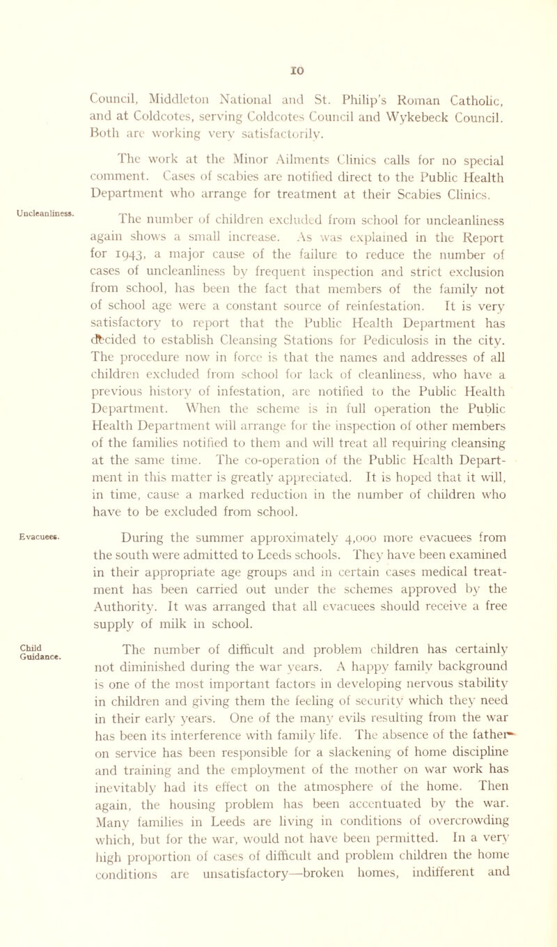 Uncleanliness. Evacuees. Child Guidance. Council, Middleton National and St. Philip’s Roman Catholic, and at Coldcotes, serving Coldcotes Council and Wykebeck Council. Both are working very satisfactorily. The work at the Minor Ailments Clinics calls for no special comment. Cases of scabies are notified direct to the Public Health Department who arrange for treatment at their Scabies Clinics. l'he number of children excluded from school for uncleanliness again shows a small increase. As was explained in the Report for 1943, a major cause of the failure to reduce the number of cases of uncleanliness by frequent inspection and strict exclusion from school, has been the fact that members of the family not of school age were a constant source of reinfestation. It is very satisfactory to report that the Public Health Department has decided to establish Cleansing Stations for Pediculosis in the city. The procedure now in force is that the names and addresses of all children excluded from school for lack of cleanliness, who have a previous history of infestation, are notified to the Public Health Department. When the scheme is in full operation the Public Health Department will arrange for the inspection of other members of the families notified to them and will treat all requiring cleansing at the same time. The co-operation of the Public Health Depart¬ ment in this matter is greatly appreciated. It is hoped that it will, in time, cause a marked reduction in the number of children who have to be excluded from school. During the summer approximately 4,000 more evacuees from the south were admitted to Leeds schools. They have been examined in their appropriate age groups and in certain cases medical treat¬ ment has been carried out under the schemes approved by the Authority. It was arranged that all evacuees should receive a free supply of milk in school. The number of difficult and problem children has certainly not diminished during the war years. A happy family background is one of the most important factors in developing nervous stability in children and giving them the feeling of security which they need in their early years. One of the many evils resulting from the war has been its interference with family life. The absence of the father^ on service has been responsible for a slackening of home discipline and training and the employment of the mother on war work has inevitably had its effect on the atmosphere of the home. Then again, the housing problem has been accentuated by the war. Many families in Leeds are living in conditions of overcrowding which, but for the war, would not have been permitted. In a very high proportion of cases of difficult and problem children the home conditions are unsatisfactory—broken homes, indifferent and