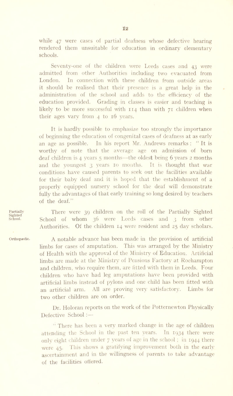 Partially Sighted School. Orthopaedic. while 47 were cases of partial deafness whose defective hearing rendered them unsuitable for education in ordinary elementary schools. Seventy-one of the children were Leeds cases and 43 were admitted from other Authorities including two evacuated from London. In connection with these children from outside areas it should be realised that their presence is a great help in the administration of the school and adds to the efficiency of the education provided. Grading in classes is easier and teaching is likely to be more successful with 114 than with 71 children when their ages vary from 4 to 16 years. It is hardly possible to emphasize too strongly the importance of beginning the education of congenital cases of deafness at as early an age as possible. In his report Mr. Andrews remarks : “ It is worthy of note that the average age on admission of born deaf children is 4 years 5 months—the oldest being 6 years 2 months and the youngest 3 years 10 months. It is thought that war conditions have caused parents to seek out the facilities available for their baby deaf and it is hoped that the establishment of a properly equipped nursery school for the deaf will demonstrate fully the advantages of that early training so long desired by teachers of the deaf.” There were 39 children on the roll of the Partially Sighted School of whom 36 were Leeds cases and 3 from other Authorities. Of the children 14 were resident and 25 day scholars. A notable advance has been made in the provision of artificial limbs for cases of amputation. This was arranged by the Ministry of Health with the approval of the Ministry of Education. Artificial limbs are made at the Ministry of Pensions Factory at Roehampton and children, who require them, are fitted with them in Leeds. Four children who have had leg amputations have been provided with artificial limbs instead of pylons and one child has been fitted with an artificial arm. All are proving very satisfactory. Limbs for two other children are on order. Dr. Holoran reports on the work of the Potternewton Physically Defective .School:— “ There has been a very marked change in the age of children attending the School in the past ten years. In 1934 there were only eight children under 7 years of age in the school ; in 1944 there were 45. This shows a gratifying improvement both in the early ascertainment and in the willingness of parents to take advantage of the facilities offered.