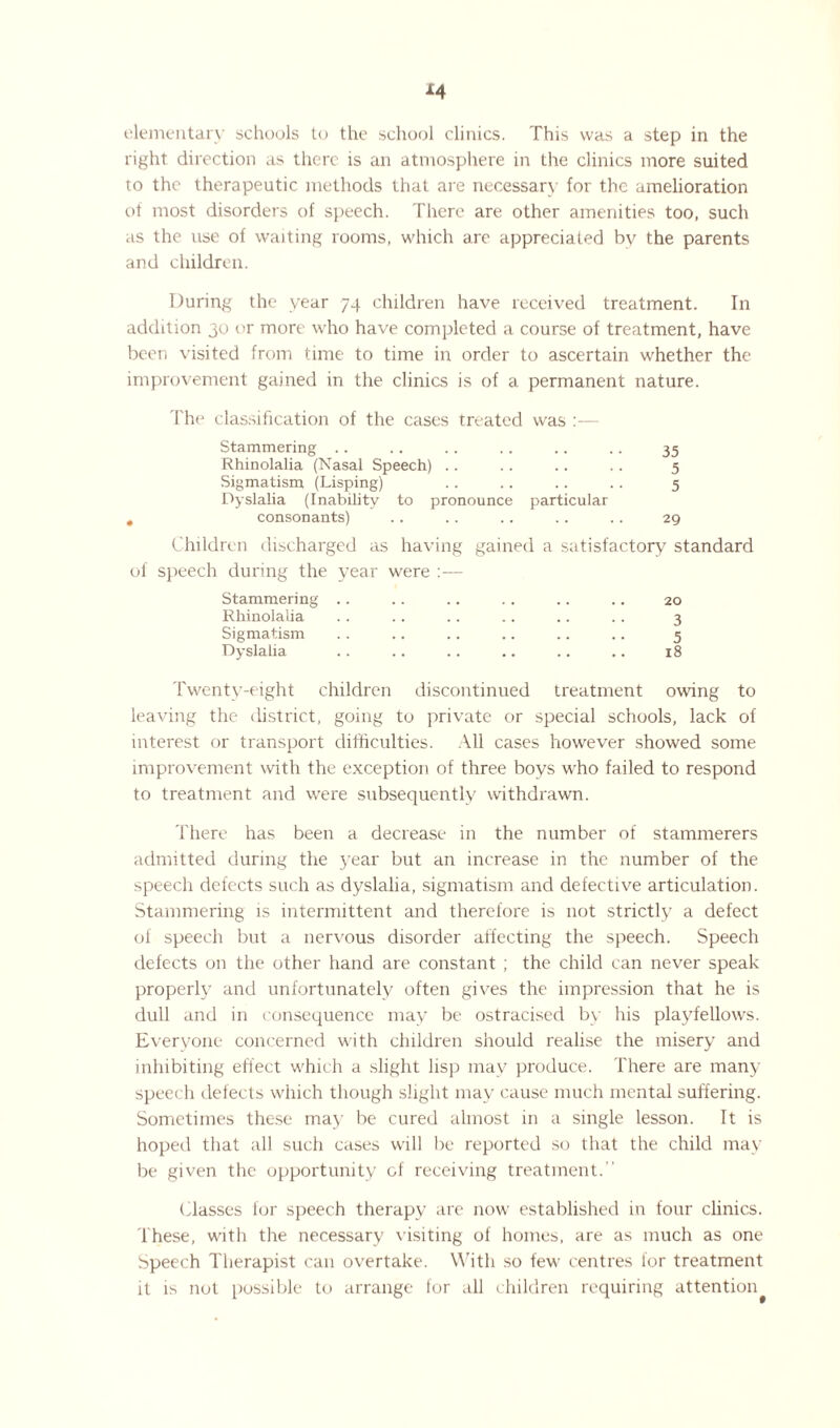 elementary schools to the school clinics. This was a step in the right direction as there is an atmosphere in the clinics more suited to the therapeutic methods that are necessary for the amelioration of most disorders of speech. There are other amenities too, such as the use of waiting rooms, which are appreciated bv the parents and children. During the year 74 children have received treatment. In addition 30 or more who have completed a course of treatment, have been visited from time to time in order to ascertain whether the improvement gained in the clinics is of a permanent nature. The classification of the cases treated was :— Stammering .. . . . . .. .. .. 35 Rhinolalia (Nasal Speech) .. .. .. .. 5 Sigmatism (Lisping) .. .. .. .. 5 Dyslalia (Inability to pronounce particular consonants) .. . . . . . . . . 29 Children discharged as having gained a satisfactory standard jeech during the year were :— Stammering .. .. .. 20 Rhinolalia 3 Sigmatism 5 Dyslalia 18 Twenty-eight children discontinued treatment owing to leaving the district, going to private or special schools, lack of interest or transport difficulties. All cases however showed some improvement with the exception of three boys who failed to respond to treatment and were subsequently withdrawn. There has been a decrease in the number of stammerers admitted during the year but an increase in the number of the speech defects such as dyslalia, sigmatism and defective articulation. Stammering is intermittent and therefore is not strictly a defect of speech but a nervous disorder affecting the speech. Speech defects on the other hand are constant ; the child can never speak properly and unfortunately often gives the impression that he is dull and in consequence may be ostracised by his playfellows. Everyone concerned with children should realise the misery and inhibiting effect which a slight lisp may produce. There are many speech defects which though slight may cause much mental suffering. Sometimes these may be cured almost in a single lesson. It is hoped that all such cases will be reported so that the child may be given the opportunity of receiving treatment. Classes for speech therapy are now established in four clinics. These, with the necessary visiting of homes, are as much as one Speech Therapist can overtake. With so few centres for treatment it is not possible to arrange for all children requiring attention^