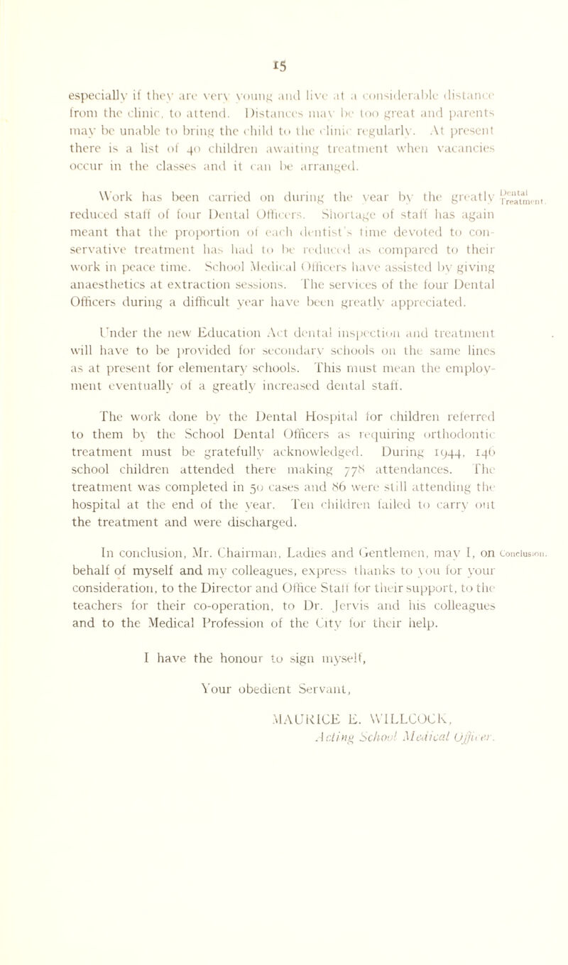 especially if they are ver\ voung and livrc at .1 considerable distance from the clinic, to attend. Distances max be too great and parents may be unable to bring the child to the clinic regularly. At present there is a list of 40 children awaiting treatment when vacancies occur in the classes and it can be arranged. Work lias been carried on during the year by the greatly reduced staff of four Dental Officers. Shortage of staff has again meant that the proportion of each dentist's time devoted to con¬ servative treatment has had to lie reduced as compared to their work in peace time. School Medical Officers have assisted by giving anaesthetics at extraction sessions, fhe services of the four Dental Officers during a difficult year have been greatly appreciated. Under the new Education Act dental inspection and treatment will have to be provided for secondary schools on the same lines as at present for elementary schools. This must mean the employ¬ ment eventually of a greatly increased dental staff. The work done by the Dental Hospital for children referred to them by the School Dental Officers as requiring orthodontic treatment must be gratefully acknowledged. During 1944, 146 school children attended there making 778 attendances. The treatment was completed in 50 cases and 86 were still attending the hospital at the end of the year, l'en children failed to carry out the treatment and were discharged. In conclusion, Mr. Chairman, Ladies and Gentlemen, may I, on behalf of myself and my colleagues, express thanks to you for your consideration, to the Director and Office Stall for their support, to the teachers for their co-operation, to Dr. Jervis and his colleagues and to the Medical Profession of the City for their help. I have the honour to sign myself, Your obedient Servant, Dental Treatment Conclusion. MAURICE E. WILLCOCK. Acting School Medical Officer