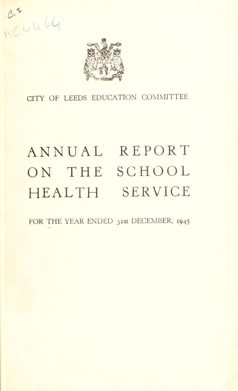 L CITY OF LEEDS EDUCATION COMMITTEE ANNUAL ON THE HEALTH REPORT SCHOOL SERVICE FOR THE YEAR ENDED 31st DECEMBER, 1945