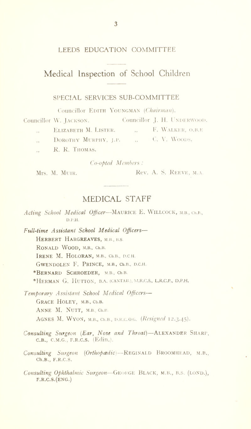 LEEDS EDUCATION COMMITTEE Medical Inspection of School Children SPECIAL SERVICES SUB-COMMITTEE Councillor Edith Youngman [Chairman). Councillor V . Jackson. Councillor J. H. Lndekwood. ,, Elizabeth M. Lister. ,, 1'. Walker, o.b.k ,, Dorothy Murtiiy, j.r. ,, C. V. Woods. ,, R. R. Thomas. Co-opted Members : Mrs. M. Muir. Rev. A. S. Reeve, m.a. MEDICAL STAFF Acting School Medical Officer—Maurice E. Willcock, m b., cii.b., D.P.H. Full-time Assistant School Medical Officers— Herbert Hargreaves, mb, b.s. Ronald Wood, m.b., ceb. Irene M. Holoran, m.b., ceb., d.ch. Gwendolen F. Prince, m.b., ceb., d.c.h. ♦Bernard Schroeder, m.b., cer. ♦Herman G. Hutton, b.a. (cantab.), m.r.c.s., l.r.c,.p., d.p.h. Temporary Assistant School Medical Officers— Grace Holey, m.b., ceb. Anne M. Nutt, m.b.. ceb Agnes M. Wyon, m.b., ceb., d.r.c.og. (Resigned 12.3.45). Consulting Surgeon (Ear, Nose and Throat)—Alexander Sharp, C.B., C.M.G., f.r.c.s. (Edin.). Consulting Surgeon (Orthopaedic 1—Reginald Broomhiad, m.b., Ch.B., F.R.C.S. Consulting Ophthalmic Surgeon—George Black, m.b., b.s. (lond.), F.R.C.S.(eng.)