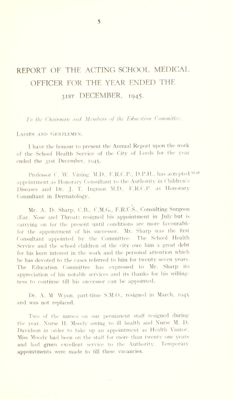 REPORT OF THE ACTING SCHOOL MEDICAL OFFICER FOR THE YEAR ENDED THE 3ist DECEMBER, 1945. To the ('hairman and Members of the Education ( ommittee. Ladies and C.kntlemkn, I have the honour to present the Annual Report upon the work of the School Health Service of the City of Leeds for the year ended the 31st December, 1 c>45. Professor C. \\ . Mining. M.D., I .R.t .1’., D.1ML, has accepted SI ,M appointment as Honorary ( onsultant to tin1 Authority in ( hildren s Diseases and Dr. J. I- Ingram M.D. h.R.t .1’. as Honorary Consultant in Dermatology. Mr. A. D. Sharp, C.B., C.M.CL, F.R.C.S., Consulting Surgeon (Ear, Rose and Throat) resigned his appointment in July but is carrying on for the present until conditions are more favourable for the appointment of his successor. Mr. Sharp was the first Consultant appointed by the Committee. 1 he School Health Service and the school children of the city owe him a great debt for his keen interest in the work anti the personal attention which he has devoted to the cases referred to him tor twenty seven years. The Education Committee has expressed to Mr. Sharp its appreciation of his notable services and its thanks for his willing¬ ness to continue till his successor can be appointed. Dr. A. AI W'yon, part-time S.M.O., resigned in March, 1045 and was not replaced. Two of the nurses on our permanent stall resigned during the year Nurse H. Moody owing to ill health and Nurse M. D. Davidson in order to take up an appointment as Health \ isitor. Miss Moody had been on the staff for more than twenty one years and had given excellent service to the Authority. temporary appointments were made to till these vacancies.