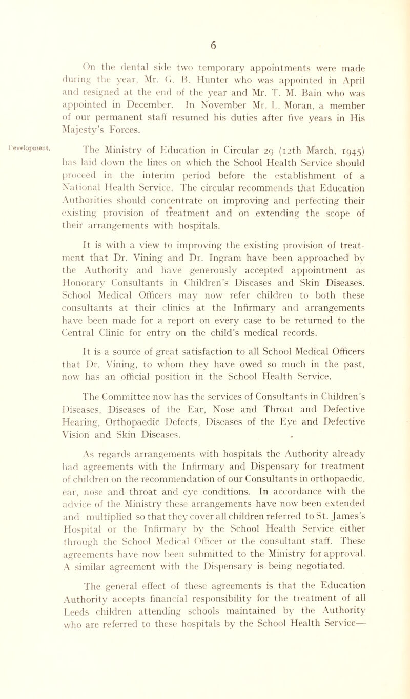 I 'evelopment. On the dental side two temporary appointments were made during the year, Mr. O. B. Hunter who was appointed in April and resigned at the end of the year and Mr. T. M. Bain who was appointed in December. In November Mr. I.. Moran, a member of our permanent stall resumed his duties after five years in His Majesty’s Forces. The Ministiy of Education in Circular 29 (12th March, 1945) has laid down the lines on which the School Health Service should proceed in the interim period before the establishment of a National Health Service. The circular recommends that Education Authorities should concentrate on improving and perfecting their existing provision of treatment and on extending the scope of their arrangements with hospitals. It is with a view to improving the existing provision of treat¬ ment that Dr. Vining and Dr. Ingram have been approached by the Authority and have generously accepted appointment as Honorary Consultants in Children’s Diseases and Skin Diseases. School Medical Officers may now refer children to both these consultants at their clinics at the Infirmary and arrangements have been made for a report on every case to be returned to the Central Clinic for entry on the child’s medical records. It is a source of great satisfaction to all School Medical Officers that Dr. Vining, to whom they have owed so much in the past, now has an official position in the School Health Service. The Committee now has the services of Consultants in Children’s 1 fiseases, Diseases of the Ear, Nose and Throat and Defective Hearing, Orthopaedic Defects, Diseases of the Eye and Defective Vision and Skin Diseases. As regards arrangements with hospitals the Authority already had agreements with the Infirmary and Dispensary for treatment of children on the recommendation of our Consultants in orthopaedic, ear, nose and throat and eve conditions. In accordance with the advice of the Ministry these arrangements have now been extended and multiplied so that they cover all children referred to St. James’s Hospital or the Infirmary bv the School Health Service either through the School Medical Officer or the consultant staff. These agreements have now been submitted to the Ministry for approval. A similar agreement with the Dispensary is being negotiated. The general effect of these agreements is that the Education Authority accepts financial responsibility for the treatment of all Leeds children attending schools maintained by the Authority who are referred to these hospitals by the School Health Service—