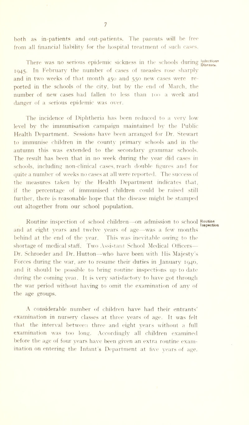 both as in-patients and out-patients. The parents will bo free from all financial liability for the hospital treatment of such cases. There was no serious epidemic sickness in the schools during 1945. In February the number of cases of measles rose sharply and in two weeks of that month 450 and 550 new cases were re¬ ported in the schools of the city, but by the end of March, the number of new cases had fallen to less than 100 a week and danger of a serious epidemic was over. The incidence of Diphtheria has been reduced to a very low level by the immunisation campaign maintained by the Public Health Department. Sessions have been arranged for Dr. Stewart to immunise children in the county primary schools and in the autumn this was extended to the secondary grammar schools. The result has been that in no week during the year did cases in schools, including non-clinical cases, reach double figures and for quite a number of weeks no cases at all were reported. The success of the measures taken by the Health Department indicates that, if the percentage of immunised children could be raised still further, there is reasonable hope that the disease might be stamped out altogether from our school population. Routine inspection of school children—on admission to school and at eight years and twelve vears of age—was a few months behind at the end of the vear. This was inevitable owing to the shortage of medical staff. Two Assistant School Medical Officers— Dr. Schroeder and Dr. Hutton—who have been with 11 is Majesty’s Forces during the war, are to resume their duties in January 1940, and it should be possible to bring routine inspections up to date during the coming veai. It is verv satisfactory to have got through the war period without having to omit the examination of any of the age groups. A considerable number of children have had their entrants’ examination in nursery classes at three years of age. It was felt that the interval between three and eight vears without a full examination was too long. Accordinglv all children examined before the age of four years have been given an extra routine exam¬ ination on entering the Infant’s Department at five years of age. Infectious Disease*. Routine Inspection