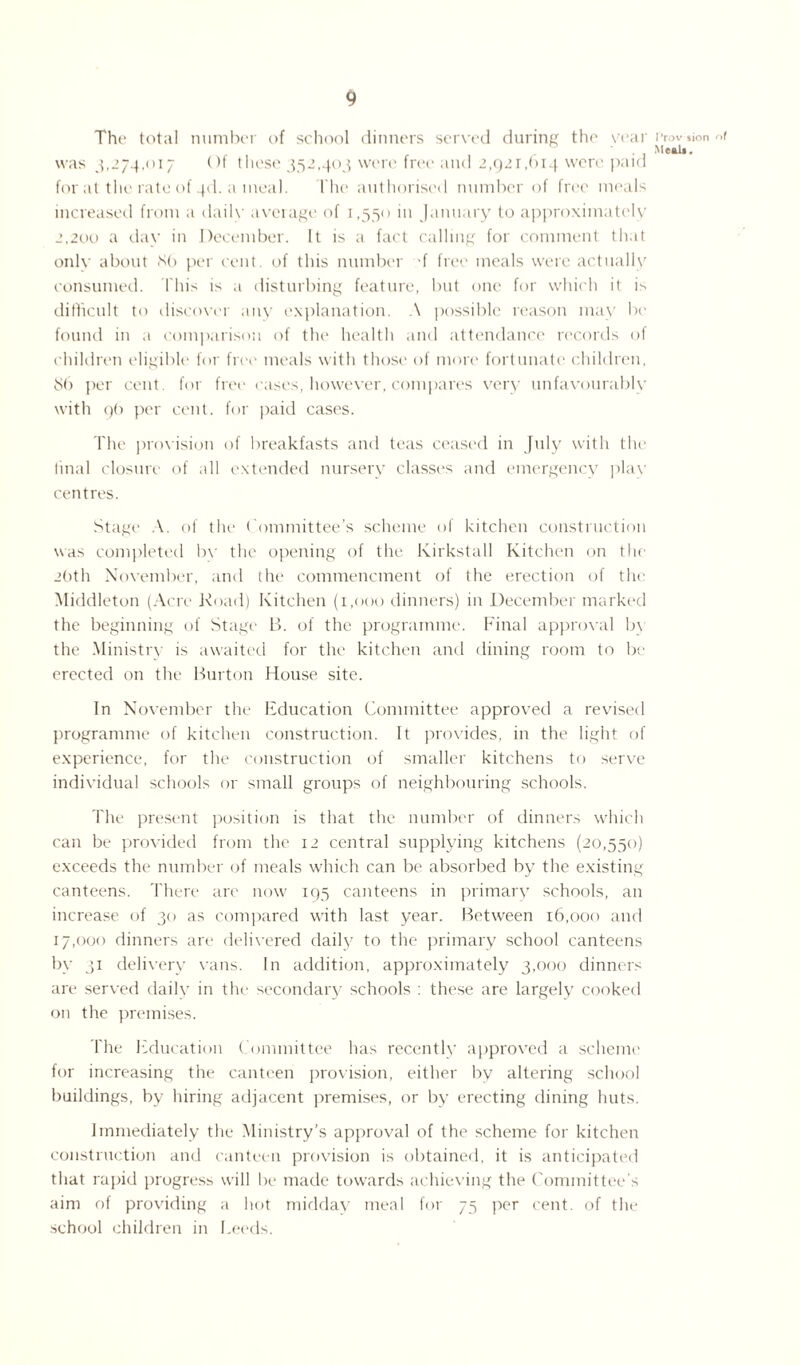 The total number of school dinners served during the year was 3,274,017 Of these 352,403 were free and 2,921,614 were paid for at the rate of 3d. a meal. The authorised number of free meals increased from a daily average of 1,550 in January to approximately 2,200 a day in December. It is a fact calling for comment that only about 86 per cent, of this number f free meals were actually consumed. This is a disturbing feature, but one for which it is difficult to discover any explanation. A possible reason may be found in a comparison of the health and attendance records of children eligible for fret' meals with those of more fortunate children, 86 per cent, for free cases, however, compares very unfavourably with 96 per cent, for paid cases. The provision of breakfasts and teas ceased in July with the final closure of all extended nursery classes and emergency play centres. Stage A. of the Committee’s scheme of kitchen construction was completed bv the opening of the Kirkstall Kitchen on the 2(>th November, and the commencment of the erection of the Middleton (Acre Road) Kitchen (1,000 dinners) in December marked the beginning of Stage B. of the programme. Final approval b\ the Ministry is awaited for the kitchen and dining room to be erected on the Burton House site. In November the Education Committee approved a revised programme of kitchen construction. It provides, in the light of experience, for the construction of smaller kitchens to serve individual schools or small groups of neighbouring schools. The present position is that the number of dinners which can be provided from the 12 central supplying kitchens (20,550) exceeds the number of meals which can be absorbed by the existing canteens. There are now 195 canteens in primary schools, an increase of 30 as compared with last year. Between 16,000 and 17,000 dinners are delivered daily to the primary school canteens by 31 delivery vans. In addition, approximately 3,000 dinners are served daily in the secondary schools : these are largely cooked on the premises. The Education Committee has recently approved a scheme for increasing the canteen provision, either by altering school buildings, by hiring adjacent premises, or by erecting dining huts. Immediately the Ministry’s approval of the scheme for kitchen construction and canteen provision is obtained, it is anticipated that rapid progress will be made towards achieving the Committee’s aim of providing a hot midday meal for 75 per cent, of the school children in Leeds. Prov $ion of Meals,