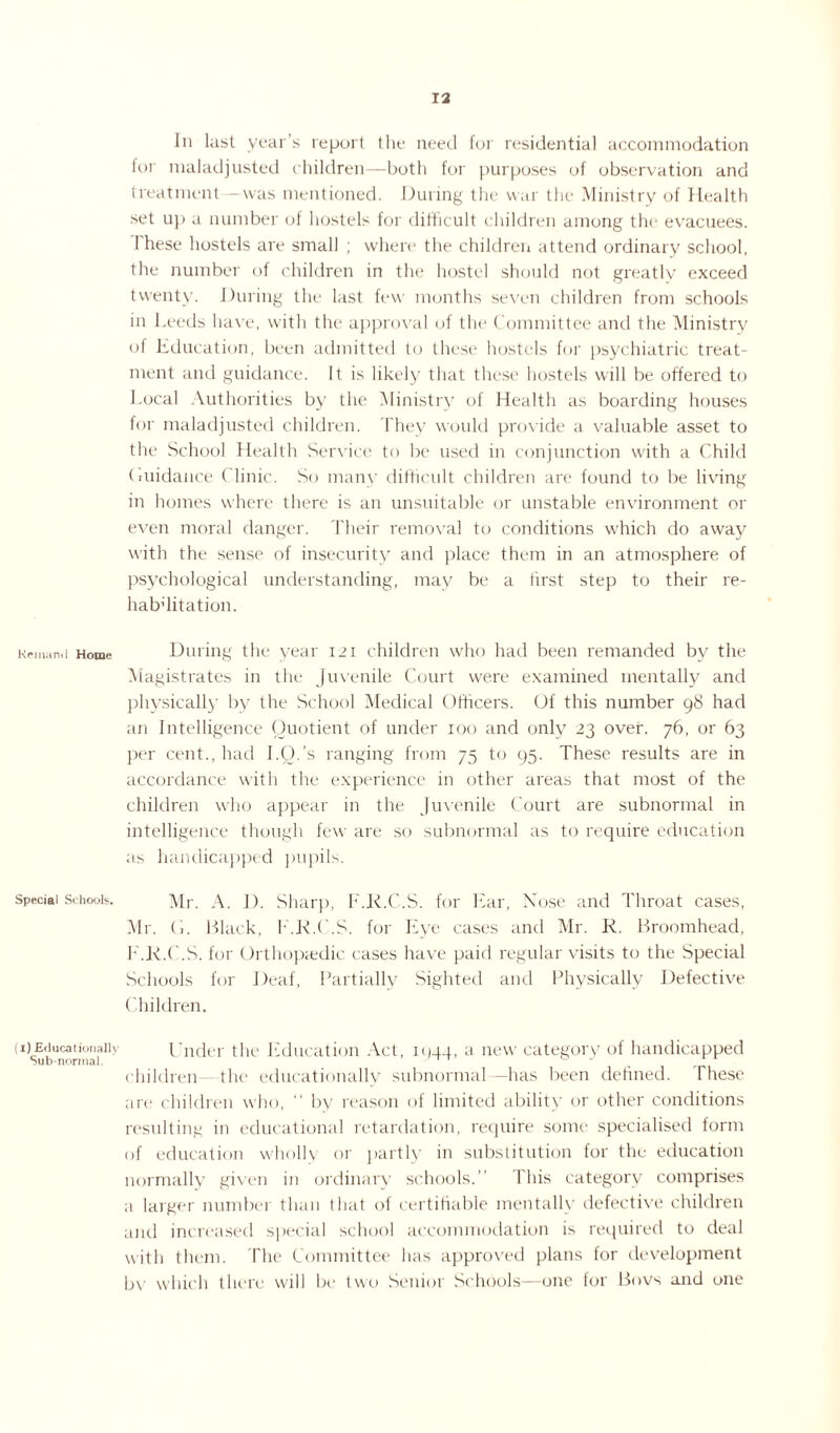 Remand Home Special Schools. (i) Educationally Sub-normal. Iii last year’s report the need for residential accommodation for maladjusted children—both for purposes of observation and treatment—was mentioned. During the war the Ministry of Health set up a number of hostels for difficult children among the evacuees. I hese hostels are small ; where the children attend ordinary school, the number of children in the hostel should not greatly exceed twenty. During the last few months seven children from schools in Leeds have, with the approval of the Committee and the Ministry of Lducation, been admitted to these hostels for psychiatric treat¬ ment and guidance. It is likely that these hostels will be offered to Local Authorities by the Ministry of Health as boarding houses for maladjusted children. They would provide a valuable asset to the School Health .Sendee to be used in conjunction with a Child (ruidance Clinic. So many difficult children are found to be living in homes where there is an unsuitable or unstable environment or even moral danger. Their removal to conditions which do away with the sense of insecurity and place them in an atmosphere of psychological understanding, may be a first step to their re- habTitation. During the year 121 children who had been remanded by the Magistrates in the Juvenile Court were examined mentally and physically by the School Medical Officers. Of this number 98 had an Intelligence Quotient of under 100 and only 23 over. 76, or 63 per cent., had I.O.’s ranging from 75 to 95. These results are in accordance with the experience in other areas that most of the children who appear in the Juvenile Court are subnormal in intelligence though few are so subnormal as to require education as handicapped pupils. Mr. A. I). Sharp, F.K.C.S. for Ear, Nose and Throat cases, Mr. (i. Black, F.K.C.S. for Eye cases and Mr. R. Broomhead, F.K.C.S. for Orthopaedic cases have paid regular visits to the Special Schools for Deaf, Partially Sighted and Physically Defective Children. Under the Education Act, iqqq, a new category of handicapped children- the educationally subnormal —has been defined. These arc* children who, “ by reason of limited ability or other conditions resulting in educational retardation, require some specialised form of education wholly or partly in substitution for the education normally given in ordinary schools.” This category comprises a larger number than that of certifiable mentally defective children and increased special school accommodation is required to deal with them. The Committee has approved plans for development bv which there will be two Senior Schools—one for Bovs and one