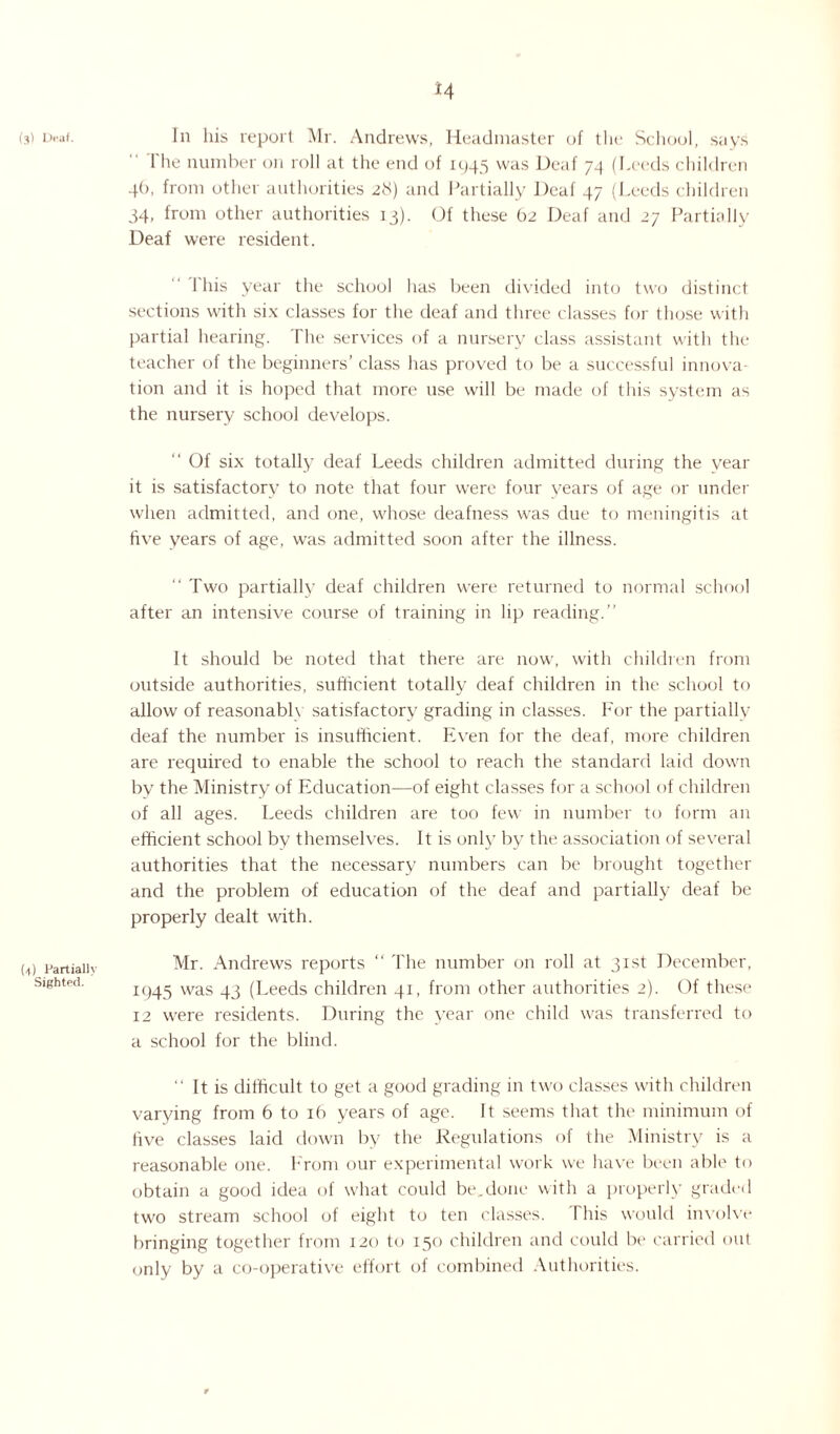 (3) Draf. (4) Partially Sighted. *4 In his report Mr. Andrews, Headmaster of the School, says  rite number on roll at the end of 1945 was Deaf 74 (Leeds children 4O, from other authorities 28) and Partially Deaf 47 (Leeds children 34, from other authorities 13). Of these 62 Deaf and 27 Partially Deaf were resident. 1 his year the school has been divided into two distinct sections with six classes for the deaf and three classes for those with partial hearing. The services of a nursery class assistant with the teacher of the beginners’ class has proved to be a successful innova¬ tion and it is hoped that more use will be made of this system as the nursery school develops. “ Of six totally deaf Leeds children admitted during the year it is satisfactory to note that four were four years of age or under when admitted, and one, whose deafness was due to meningitis at five years of age, was admitted soon after the illness. Two partially deaf children were returned to normal school after an intensive course of training in lip reading.” It should be noted that there are now, with children from outside authorities, sufficient totally deaf children in the school to allow of reasonable satisfactory grading in classes. For the partially deaf the number is insufficient. Even for the deaf, more children are required to enable the school to reach the standard laid down by the Ministry of Education—of eight classes for a school of children of all ages. Leeds children are too few in number to form an efficient school by themselves. It is only by the association of several authorities that the necessary numbers can be brought together and the problem of education of the deaf and partially deaf be properly dealt with. Mr. Andrews reports “ The number on roll at 31st December, 1945 was 43 (Leeds children 41, from other authorities 2). Of these 12 were residents. During the year one child was transferred to a school for the blind. ” It is difficult to get a good grading in two classes with children varying from 6 to 16 years of age. It seems that the minimum of five classes laid down by the Regulations of the Ministry is a reasonable one. From our experimental work we have been able to obtain a good idea of what could be.done with a properly graded two stream school of eight to ten classes. Phis would involve bringing together from 120 to 130 children and could be carried out only by a co-operative effort of combined Authorities.