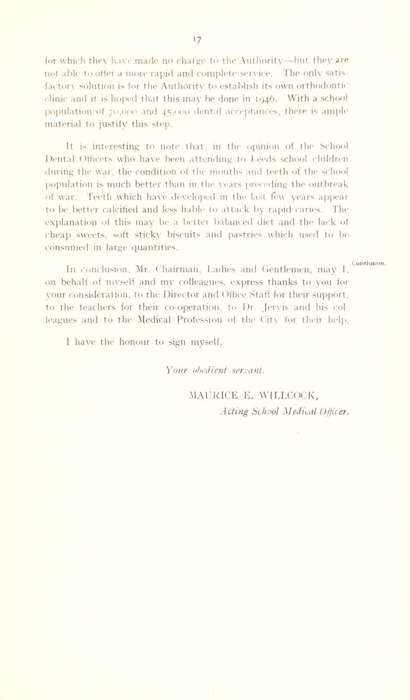 for which they have made no charge to the Authority—but they are not able to offer a more rapid and complete service. The only satis factory solution is for the Authority to establish its own orthodontic clinic and it is hoped that this may be done in 104b. With a school population of 70,000 and 45,000 dental acceptances, there is ample material to justify this step. It is interesting to note that, in the opinion of the School Dental Officers who have been attending to Leeds school children during the war, the condition of the mouths and teeth of the school population is much better than in the years preceding the outbreak of war. Teeth which have developed in the last few years appear to be better calcified and less liable to attack by rapid caries. The explanation of this may be a better balanced diet and the; lack of cheap sweets, soft sticky biscuits and pastries which used to be consumed in large quantities. In conclusion, Air. Chairman, Ladies and Gentlemen, may I, on behalf of myself and my colleagues, express thanks to you for your consideration, to the Director and Office Staff for their support , to the teachers for their co-operation, to I)r Jervis and his col leagues and to the Medical Profession of the City for their help. I have the honour to sign myself, Your obedient servant. Conclusion. MAURICE E. WILLCOCK, Acting School Medical 0Hirer.