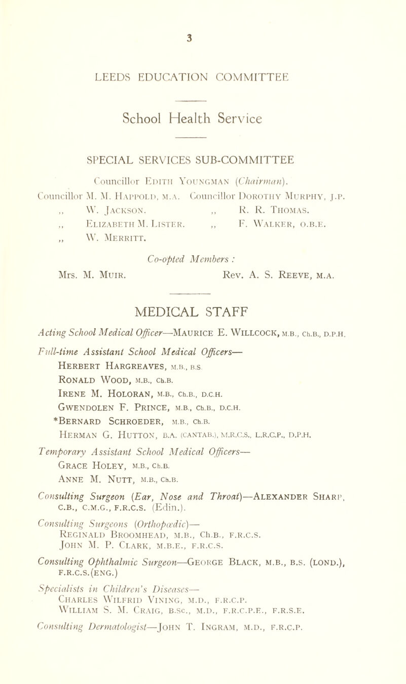 LEEDS EDUCATION COMMITTEE School Health Service SPECIAL SERVICES SUB-COMMITTEE Councillor Edith Youngman (Chairman). Councillor M. M. Happold, m.a. Councillor Dorothy Murphy, j.p. ,, W. Jackson. ,, R. R. Thomas. ,, Elizabeth M. Lister. „ F. Walker, o.b.e. ,, W. Merritt. Co-opted Members : Mrs. M. Muir. Rev. A. S. Reeve, m.a. MEDICAL STAFF Acting School Medical Officer—Maurice E. Willcock, m.b., ch.B., d.p.h. Full-time Assistant School Medical Officers— Herbert Hargreaves, m.b., b.s Ronald Wood, m.b., ch.B. Irene M. Holoran, m.b., ch.B., d.c.h. Gwendolen F. Prince, m.b., ch.B., d.c.h. *BeRNARD SCHROEDER, M.B., Ch.B. Herman G. Hutton, b.a. (cantab.), m.r.c.s., l.r.c.p., d.p.h. Temporary Assistant School Medical Officers— Grace Holey, m.b., ceb. Anne M. Nutt, m.b., ceb. Consulting Surgeon (Ear, Nose and Throat)—Alexander Sharp, C.B., C.M.G., F.R.C.S. (Edin.). Consulting Surgeons (Orthopaedic)— Reginald Broomhead, m.b., Ch.B., f.r.c.s. John M. P. Clark, m.b.e., f.r.c.s. Consulting Ophthalmic Surgeon—George Black, m.b., b.s. (lond.), f.r.c.s.(eng.) Specialists in Children s Diseases— Charles Wilfrid Vining, m.d., f.r.c.p. William S. M. Craig, b.sc., m.d., f.r.c.p.e., f.r.s.e. Consulting Dermatologist—John T. Ingram, m.d., f.r.c.p.