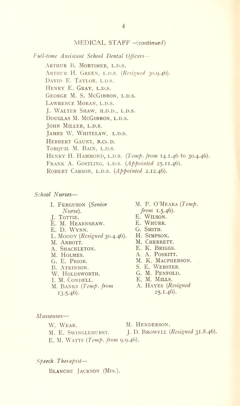 MEDICAL STAFF1 —{continued) Full-time Assistant School Dental Officers- Artiiur B. Mortimer, l.d.s. Arthur H. Green, l.d.s. {Resigned 30.9.46). David E. Taylor, l.d.s. Henry E. Gray, l.d.s. George M. S. McGibbon, l.d.s. Lawrence Moran, l.d.s. J. Walter Shaw, h.d.d., l.d.s. Douglas M. McGibbon, l.d.s. John Miller, l.d.s. James W. Whitelaw, l.d.s. Herbert Gaunt, B.Ch. d. Torquil M. Bain, l.d.s. Henry H. Hammond, l.d.s. {Temp, from 14.1.46 to 30.4.46). Frank A. Gostling, l.d.s. {Appointed 25.11.46). Robert Carson, l.d.s. {Appointed 2.12.46). School Nurses— I. Ferguson {Senior Nurse). J. Tottie. E. M. Hearnshaw. E. D. Wynn. L. Moody {Resigned 30.4.46). M. Abbott. A. Shackleton. M. Holmes. G. E. Prior. B. Atkinson. W. Holdsworth. I. M. CoNDELL. M. Banks {Temp, from 13-5-46) • M. P. O’Meara {Temp. from 1.5.46). E. Wilson. E. Whurr. G. Smith. H. Simpson. M. Cherrett. E. K. Briggs. A. A. Poskitt. M. K. Macpherson. S. E. Webster. G. M. Penfold. E. M. Mills. A. Hayes {Resigned 25-M6). Masseuses— W. Wear. M. Henderson. M. E. Swinglehurst. J. I). Browell (Resigned 31.8.46). E. M. Watts {Temp, from 9.9.46). Speech Therapist— Blanche Jackson (Mrs.).