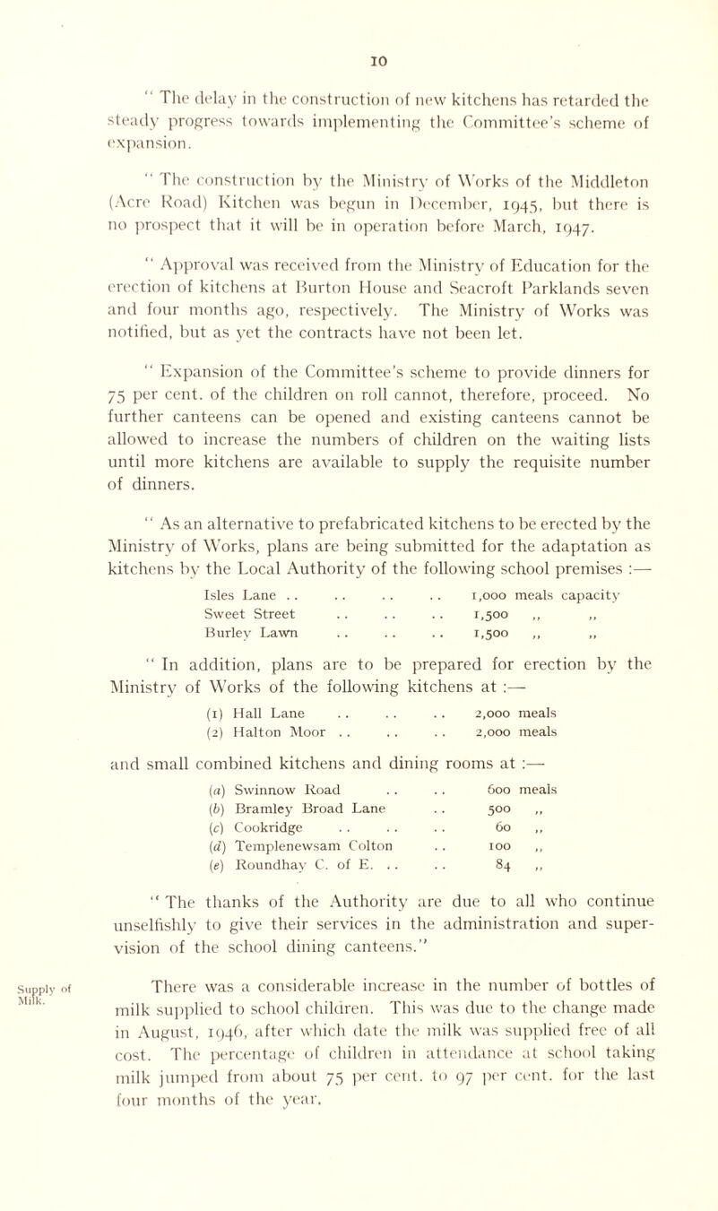 The delay in the construction of new kitchens has retarded the steady progress towards implementing the Committee’s scheme of expansion. The construction by the Ministry of Works of the Middleton (Acre Road) Kitchen was begun in December, 1945, but there is no prospect that it will be in operation before March, 1947. “ Approval was received from the Ministry of Education for the erection of kitchens at Burton House and Seacroft Parklands seven and four months ago, respectively. The Ministry of Works was notified, but as yet the contracts have not been let. Expansion of the Committee’s scheme to provide dinners for 75 per cent, of the children on roll cannot, therefore, proceed. No further canteens can be opened and existing canteens cannot be allowed to increase the numbers of children on the waiting lists until more kitchens are available to supply the requisite number of dinners. “ As an alternative to prefabricated kitchens to be erected by the Ministry of Works, plans are being submitted for the adaptation as kitchens by the Local Authority of the following school premises :— Isles Lane .. . . .. . . 1,000 meals capacity Sweet Street .. .. .. 1,500 ,, ,, Burley Lawn .. .. .. 1,500 ,, “ In addition, plans are to be prepared for erection by the Ministry of Works of the following kitchens at :— (1) Hall Lane .. .. .. 2,000 meals (2) Halton Moor .. . . . . 2,000 meals and small combined kitchens and dining rooms at :— (a) Swinnow Road . . . . 600 meals (b) Bramley Broad Lane . . 500 ,, (c) Cookridge . . .. . . 60 ,, (,d) Templenewsam Colton . . 100 ,, (e) Roundhav C. of E. .. . . 84 ,, “ The thanks of the Authority are due to all who continue unselfishly to give their services in the administration and super¬ vision of the school dining canteens.” Supply of Milk. ' There was a considerable increase in the number of bottles of milk supplied to school children. This was due to the change made in August, 1946, after which date the milk was supplied free of all cost. The percentage of children in attendance at school taking milk jumped from about 75 per cent, to 97 per cent, for the last four months of the year.
