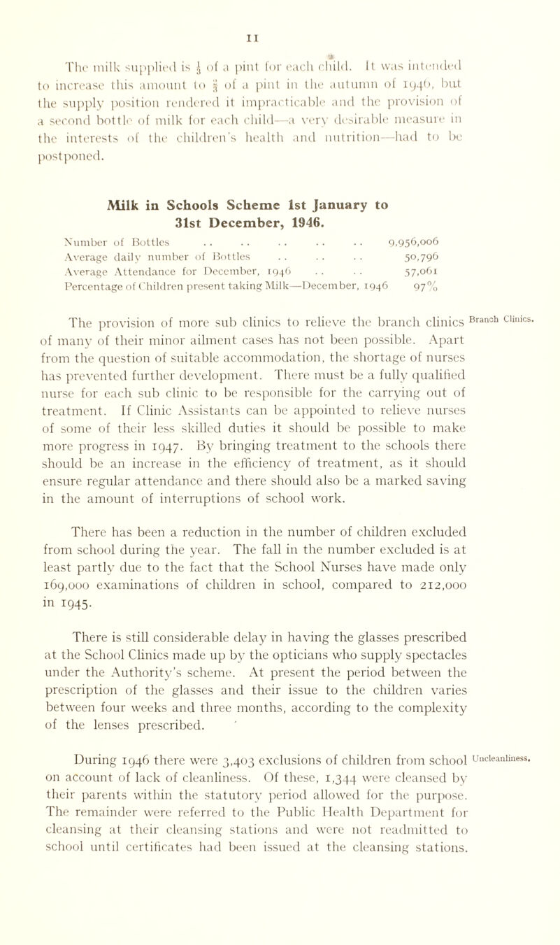 5» The milk supplied is J of a pint for each child. It was intended to increase this amount to § of a pint in the autumn of 1946, but the supply position rendered it impracticable and the provision of a second bottle of milk for each child—a very desirable measure in the interests of the children’s health and nutrition—had to be postponed. Milk in Schools Scheme 1st January to 31st December, 1946. Number of Bottles . . . . .. . . .. 9,956,006 Average daily number of Bottles .. .. . . 50,796 Average Attendance for December, 1946 .. . . 57,061 Percentage of Children present taking Milk—-December, 1946 97% The provision of more sub clinics to relieve the branch clinics Branch Chmcs' of many of their minor ailment cases has not been possible. Apart from the question of suitable accommodation, the shortage of nurses has prevented further development. There must be a fully qualified nurse for each sub clinic to be responsible for the carrying out of treatment. If Clinic Assistants can be appointed to relieve nurses of some of their less skilled duties it should be possible to make more progress in 1947. By bringing treatment to the schools there should be an increase in the efficiency of treatment, as it should ensure regular attendance and there should also be a marked saving in the amount of interruptions of school work. There has been a reduction in the number of children excluded from school during the year. The fall in the number excluded is at least partly due to the fact that the School Nurses have made only 169,000 examinations of children in school, compared to 212,000 in 1945. There is still considerable delay in having the glasses prescribed at the School Clinics made up by the opticians who supply spectacles under the Authority’s scheme. At present the period between the prescription of the glasses and their issue to the children varies between four weeks and three months, according to the complexity of the lenses prescribed. During 1946 there were 3,403 exclusions of children from school uncieaniiness. on account of lack of cleanliness. Of these, 1,344 were cleansed by their parents within the statutory period allowed for the purpose. The remainder were referred to the Public Health Department for cleansing at their cleansing stations and were not readmitted to school until certificates had been issued at the cleansing stations.