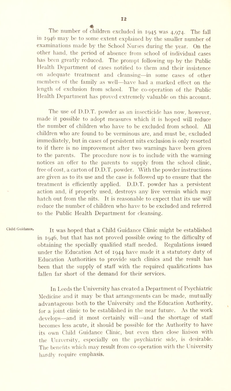 Child Guidance. The number of children excluded in 1945 was 4,974. The fall in 1946 may be to some extent explained by the smaller number of examinations made by the School Nurses during the year. On the other hand, the period of absence from school of individual cases has been greatly reduced. The prompt following up by the Public Health Department of cases notified to them and their insistence on adequate treatment and cleansing—in some cases of other members of the family as well—have had a marked effect on the length of exclusion from school. The co-operation of the Public Health Department has proved extremely valuable on this account. The use of D.D.T. powder as an insecticide has now, however, made it possible to adopt measures which it is hoped will reduce the number of children who have to be excluded from school. All children who are found to be verminous are, and must be, excluded immediately, but in cases of persistent nits exclusion is only resorted to if there is no improvement after two warnings have been given to the parents. The procedure now is to include with the warning notices an offer to the parents to supply from the school clinic, free of cost, a carton of D.D.T. powder. With the powder instructions are given as to its use and the case is followed up to ensure that the treatment is efficiently applied. D.D.T. powder has a persistent action and, if properly used, destroys any live vermin which may hatch out from the nits. It is reasonable to expect that its use will reduce the number of children who have to be excluded and referred to the Public Health Department for cleansing. It was hoped that a Child Guidance Clinic might be established in 1946, but that has not proved possible owing to the difficulty of obtaining the specially qualified staff needed. Regulations issued under the Education Act of 1944 have made it a statutory duty of Education Authorities to provide such clinics and the result has been that the supply of staff with the required qualifications has fallen far short of the demand for their services. In Leeds the University has created a Department of Psychiatric Medicine and it may be that arrangements can be made, mutually advantageous both to the University and the Education Authority, for a joint clinic to be established in the near future. As the work develops—and it most certainly will—and the shortage of staff becomes less acute, it should be possible for the Authority to have its own Child Guidance Clinic, but even then close liaison with the University, especially on the psychiatric side, is desirable. The benefits which may result from co-operation with the University hardly require emphasis.