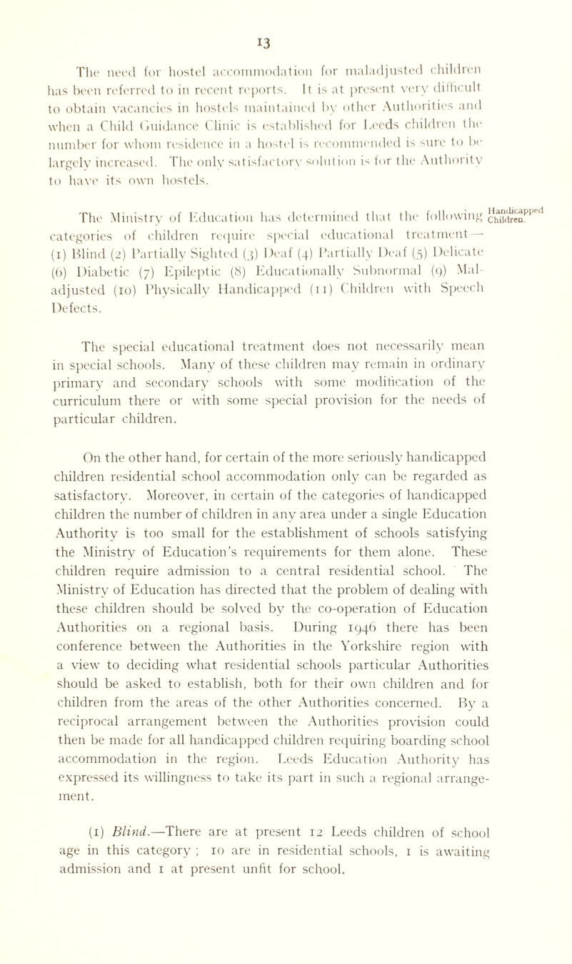 The need for hostel accommodation for maladjusted children has been referred to in recent reports. It is at present very difficult to obtain vacancies in hostels maintained by other Authorities and when a Child Guidance Clinic is established for Leeds children the number for whom residence in a hostel is recommended is sure to be largely increased. The only satisfactory solution is lor the Authority to have its own hostels. The Ministry of Education has determined that the following chMxen^ categories of children require special educational treatment— (i) Blind (2) Partially Sighted (3) Deaf (4) Partially Deaf (5) Delicate (6) Diabetic (7) Epileptic (8) Educationally Subnormal (9) Mai adjusted (10) Physically Handicapped (ri) Children with Speech Defects. The special educational treatment does not necessarily mean in special schools. Many of these children may remain in ordinary primary and secondary schools with some modification of the curriculum there or with some special provision for the needs of particular children. On the other hand, for certain of the more seriously handicapped children residential school accommodation only can be regarded as satisfactory. Moreover, in certain of the categories of handicapped children the number of children in any area under a single Education Authority is too small for the establishment of schools satisfying the Ministry of Education’s requirements for them alone. These children require admission to a central residential school. The Ministry of Education has directed that the problem of dealing with these children should be solved by the co-operation of Education Authorities on a regional basis. During 1946 there has been conference between the Authorities in the Yorkshire region with a view to deciding what residential schools particular Authorities should be asked to establish, both for their own children and for children from the areas of the other Authorities concerned. By a reciprocal arrangement between the Authorities provision could then be made for all handicapped children requiring boarding school accommodation in the region. Leeds Education Authority has expressed its willingness to take its part in such a regional arrange¬ ment. (x) Blind.—There are at present 12 Leeds children of school age in this category ; 10 are in residential schools, 1 is awaiting admission and r at present unfit for school.