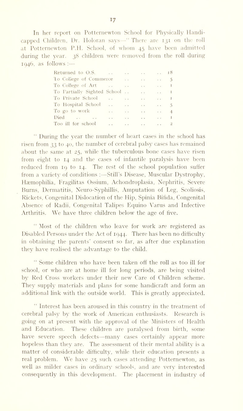 In her report on Potternewton School for Physically Handi¬ capped Children, Dr. Holoran says —“ There are 131 on the roll at Potternewton P.H. School, of whom 45 have been admitted during the year. 38 children were removed from the roll during 1946, as follows :— Returned to O.S. . . . . . . . . 18 to College of Commerce . . . . . . 5 To College of Art . . . . . . . . 1 To Partially Sighted School . . . . .. 1 To Private School . . .. .. .. 1 To Hospital School .. .. .. .. 5 To go to work . . . . .. . . 4 Died . • . . .. •. .. • • 1 Too ill for school . . . . . . . . 2 “ During the year the number of heart cases in the school has risen from 33 to 40, the number of cerebral palsy cases has remained about the same at 25, while the tuberculous bone cases have risen from eight to 14 and the cases of infantile paralysis have been reduced from 19 to 14. The rest of the school population suffer from a variety of conditions :—Still's Disease, Muscular Dystrophy, Haemophilia, Fragilitas Ossium, Achondroplasia, Nephritis, Severe Burns, Dermatitis, Neuro-Syphillis, Amputation of Leg, Scoliosis, Rickets, Congenital Dislocation of the Hip, Spinia Bifida, Congenital Absence of Radii, Congenital Talipes Equino Varus and Infective Arthritis. We have three children below the age of five. “ Most of the children who leave for work are registered as Disabled Persons under the Act of 1944. There has been no difficulty in obtaining the parents’ consent so far, as after due explanation they have realised the advantage to the child. “ Some children who have been taken off the roll as too ill for school, or who are at home ill for long periods, are being visited by Red Cross workers under their new Care of Children scheme. They supply materials and plans for some handicraft and form an additional link with the outside world. This is greatly appreciated. Interest has been aroused in this country in the treatment of cerebral palsy by the work of American enthusiasts. Research is going on at present with the approval of the Ministers of Health and Education. These children are paralysed from birth, some have severe speech defects—many cases certainly appear more hopeless than they are. The assessment of their mental ability is a matter of considerable difficulty, while their education presents a real problem. We have 25 such cases attending Potternewton, as well as milder cases in ordinary schools, and are very interested consequently in this development. The placement in industry of