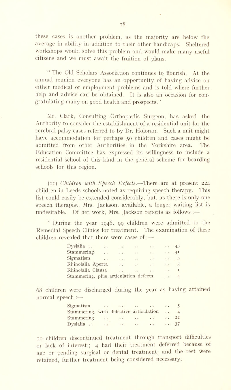 these cases is another problem, as the majority are below the average in ability in addition to their other handicaps. Sheltered workshops would solve this problem and would make many useful citizens and we must await the fruition of plans. The Old Scholars Association continues to flourish. At the annual reunion everyone has an opportunity of having advice on either medical or employment problems and is told where further help and advice can be obtained. It is also an occasion for con¬ gratulating many on good health and prospects.” Mr. Clark, Consulting Orthopaedic Surgeon, has asked the Authority to consider the establishment of a residential unit for the cerebral palsy cases referred to by Dr. Holoran. Such a unit might have accommodation for perhaps 50 children and cases might be admitted from other Authorities in the Yorkshire area. The Education Committee has expressed its willingness to include a residential school of this kind in the general scheme for boarding schools for this region. (11) Children with Speech Defects.—There are at present 224 children in Deeds schools noted as requiring speech therapy. This list could easily be extended considerably, but, as there is only one speech therapist, Mrs. Jackson, available, a longer waiting list is undesirable. Of her work, Mrs. Jackson reports as follows :— ” During the year 1946, 99 children were admitted to the Remedial Speech Clinics for treatment. The examination of these children revealed that there were cases of :— Dyslalia . . .. .. . . .. .. 45 Stammering .. .. . . . . .. 41 Sigmatism .. . . . . . . .. 5 Rhinolalia Aperta . . . • .. .. 3 Rhinolalia Clausa . . .. .. . • 1 Stammering, plus articulation defects .. 4 68 children were discharged during the year as having attained normal speech :— Sigmatism . . . . . . . . • • 5 Stammering, with defective articulation . . 4 Stammering .. . . .. . • .. 22 Dyslalia . . . . .. • • • • 37 10 children discontinued treatment through transport difficulties or lack of interest ; 4 had their treatment deferred because of age or pending surgical or dental treatment, and the rest were retained, further treatment being considered necessary.