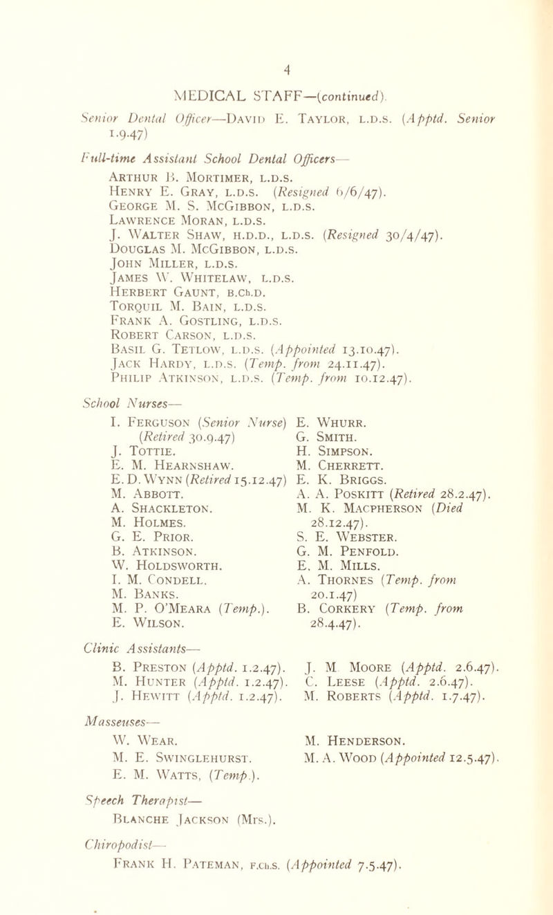 MEDICAL STAFF—[continued). Senior Dental Officer—David E. Taylor, l.d.s. (Apptd. Senior I. 9.47) Full-time Assistant School Dental Officers— Arthur B. Mortimer, l.d.s. Henry E. Gray, l.d.s. (Resigned 9/6/47). George M. S. McGibbon, l.d.s. Lawrence Moran, l.d.s. J. Walter Shaw, h.d.d., l.d.s. (Resigned 30/4/47). Douglas M. McGibbon, l.d.s. John Miller, l.d.s. James W. Whitelaw, l.d.s. Herbert Gaunt, B.cb.D. Torquil M. Bain, l.d.s. Frank A. Gostling, l.d.s. Robert Carson, l.d.s. Basil G. Tetlow, l.d.s. (Appointed 13.10.47). Jack Hardy, l.d.s. [Temp, from 24.11.47). Philip Atkinson, l.d.s. [Temp, from 10.12.47). School Nurses— I. Ferguson [Senior Nurse) E. Whurr. [Retired 30.Q.47) G. Smith. J. Tottie. H. Simpson. E. M. Hearnshaw. M. Cherrett. E.D. Wynn [Retired 15.12.47) E. K. Briggs. M. Abbott. A. A. Poskitt [Retired 28.2.47). A. Shackleton. M. K. Macpherson [Died M. Holmes. 28.12.47). G. E. Prior. S. E. Webster. B. Atkinson. G. M. Penfold. W. Holdsworth. E, M. Mills. I. M. Condell. A. Thornes [Temp, from M. Banks. 20.1.47) M. P. O’Meara [Temp.). B. Corkery [Temp, from E. Wilson. Clinic Assistants— B. Preston [Apptd. 1.2.47). M. Hunter [Apptd. 1.2.47). J. Hewitt [Apptd. 1.2.47). Masseuses— W. Wear. M. E. SWINGLEHURST. E. M. Watts, [Temp). Speech Therapist— Blanche Jackson (Mrs.). Chiropodist— Frank H. Pateman, f.ui.s. [Appointed 7.5.47). 28.4.47). J. M Moore [Apptd. 2.6.47) C. Leese [Apptd. 2.6.47). M. Roberts [Apptd. 1.7.47). M. Henderson. M. A. Wood [Appointed 12.5.47)