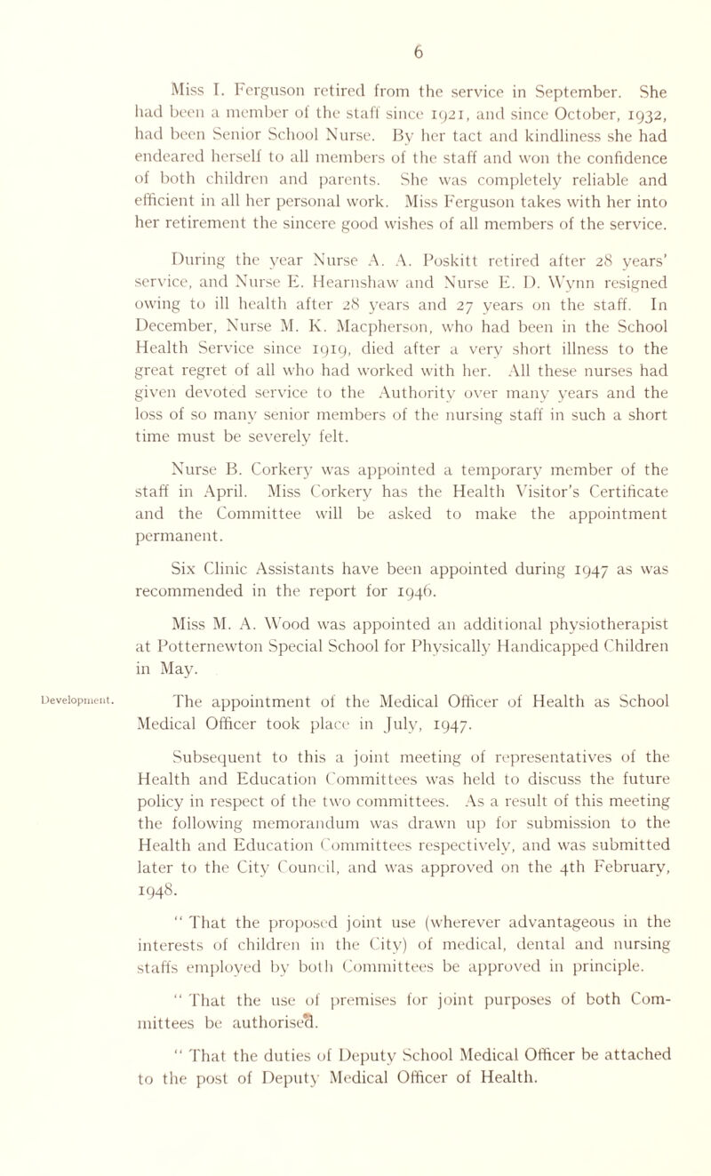 Development. Miss I. Ferguson retired from the service in September. She had been a member of the staff since 1921, and since October, 1932, had been Senior School Nurse. By her tact and kindliness she had endeared herself to all members of the staff and won the confidence of both children and parents. She was completely reliable and efficient in all her personal work. Miss Ferguson takes with her into her retirement the sincere good wishes of all members of the service. During the year Nurse A. A. Poskitt retired after 28 years’ service, and Nurse E. Hearnshaw and Nurse E. D. Wynn resigned owing to ill health after 28 years and 27 years on the staff. In December, Nurse M. K. Macpherson, who had been in the School Health Service since 1919, died after a very short illness to the great regret of all who had worked with her. All these nurses had given devoted service to the Authority over many years and the loss of so many senior members of the nursing staff in such a short time must be severely felt. Nurse B. Corkery was appointed a temporary member of the staff in April. Miss Corkery has the Health Visitor’s Certificate and the Committee will be asked to make the appointment permanent. Six Clinic Assistants have been appointed during 1947 as was recommended in the report for 1946. Miss M. A. Wood was appointed an additional physiotherapist at Potternewton Special School for Physically Handicapped Children in May. The appointment of the Medical Officer of Health as School Medical Officer took place in July, 1947. Subsequent to this a joint meeting of representatives of the Health and Education Committees was held to discuss the future policy in respect of the two committees. As a result of this meeting the following memorandum was drawn up for submission to the Health and Education Committees respectively, and was submitted later to the City Council, and was approved on the 4th February, 1948. “ That the proposed joint use (wherever advantageous in the interests of children in the City) of medical, dental and nursing staffs employed by both Committees be approved in principle. “ That the use of premises for joint purposes of both Com¬ mittees be authorised. “ That the duties of Deputy School Medical Officer be attached to the post of Deputy Medical Officer of Health.