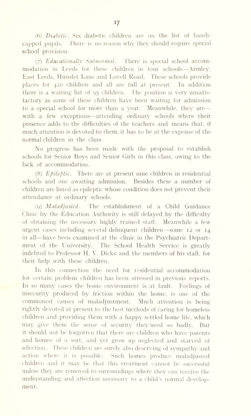 (6) Diabetic. Six diabetic children are on the list of handi¬ capped pupils. 1'here is no reason why they should require special school provision. (7) Educationally Subnormal. There is special school accom¬ modation in Leeds for these children in four schools—Armley, East Leeds, Hunslet Lane and Lovell Road. These schools provide places for 420 children and all are full at present. In addition there is a waiting list of Q5 children. The position is very unsatis- factorv as some of these children have been waiting for admission to a special school for more than a year. Meanwhile, they are— with a few exceptions—attending ordinary schools where their presence adds to the difficulties of the teachers and means that, if much attention is devoted to them, it has to be at the expense of the normal children in the class. No progress has been made with the proposal to establish schools for Senior Boys and Senior Girls in this class, owing to the lack of accommodation. (8) Epileptic. There are at present nine children in residential schools and one awaiting admission. Besides these a number of children are listed as epileptic whose condition does not prevent their attendance at ordinary schools. (q) Maladjusted. The establishment of a Child Guidance Clinic by the Education Authority is still delayed bv the difficulty of obtaining the necessary highly trained staff. Meanwhile a few urgent cases including several delinquent children—some 12 or 14 in all—have been examined at the clinic in the Psychiatric Depart¬ ment of the University. The School Health Service is greatly indebted to Professor H. V. Dicks and the members of his staff, for their help with these children. In this connection the need for residential accommodation for certain problem children has been stressed in previous reports. In so many cases the home environment is at fault. Feelings of insecurity produced by friction within the home, is one of the commonest causes (if maladjustment. Much attention is being rightly devoted at present to the best methods of caring for homeless children and providing them with a happy settled home life, which may give them tin1 sense of security they need so badly. But it should not be forgotten that there are children who have parents and homes of a sort, and yet grow up neglected and starved of affection. I hese children are surely also deserving of sympathy and action where it is possible. Such homes produce maladjusted children and it may be that this treatment cannot be successful unless they are removed to surroundings where they can receive the understanding and affection necessary to a child’s normal develop¬ ment.