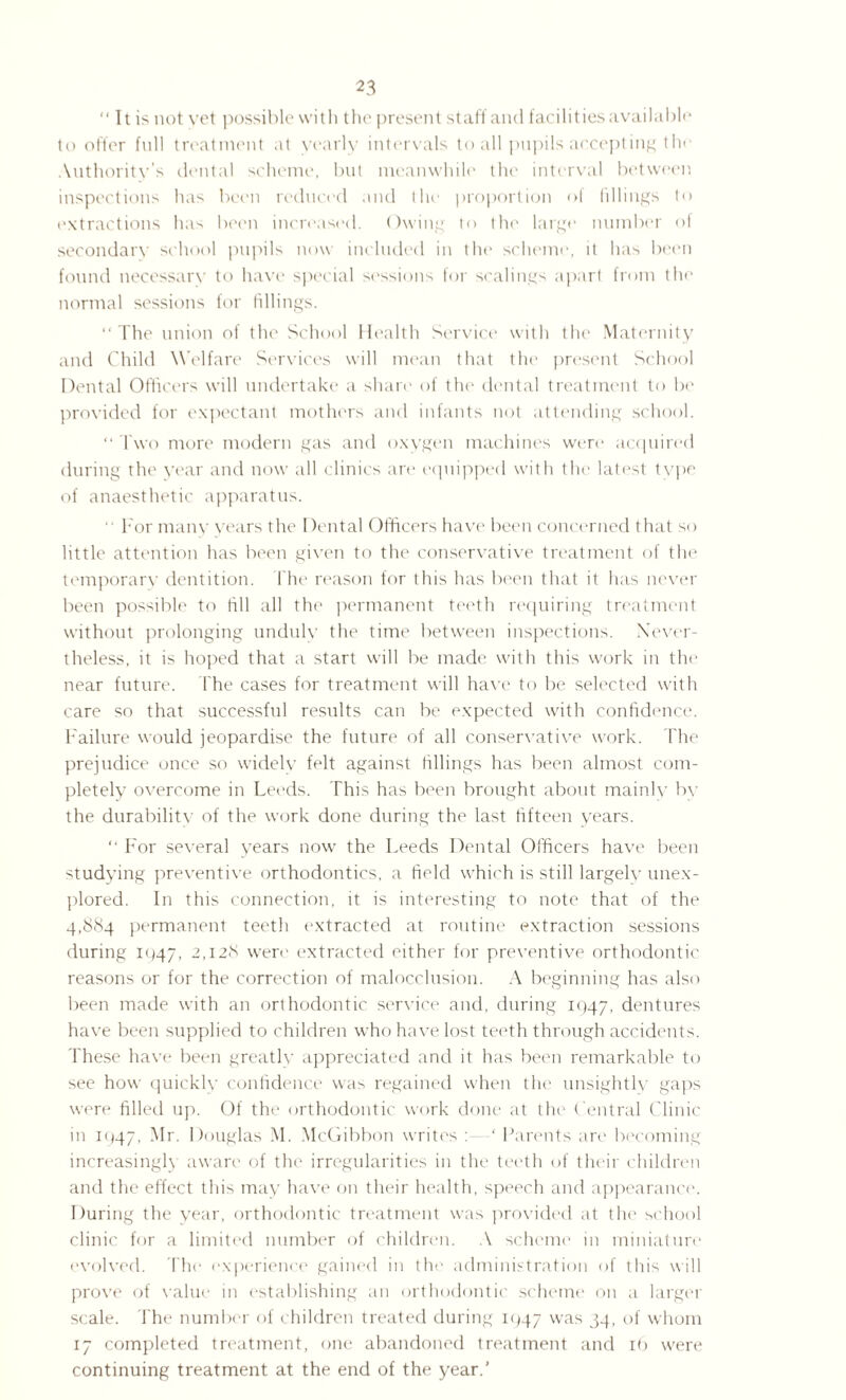  It is not yet possible with the present staff and facilities available to offer full treatment at yearly intervals to all pupils accepting the Authority’s dental scheme, but meanwhile the interval between inspections has been reduced and the proportion of fillings to extractions has been increased. Owing to the large number of secondary school pupils now included in the scheme, it has been found necessarv to have special sessions for scalings apart from the normal sessions for fillings. “ The union of the School Health Service with the Maternity and Child Welfare Services will mean that the present School Dental Officers will undertake a share of the dental treatment to be provided for expectant mothers and infants not attending school. “ Two more modern gas and oxygen machines were acquired during the year and now all clinics are equipped with the latest type of anaesthetic apparatus.  For many years the Dental Officers have been concerned that so little attention has been given to the conservative treatment of the temporary dentition. The reason for this has been that it has never been possible to till all the permanent teeth requiring treatment without prolonging undulv the time between inspections. Never¬ theless, it is hoped that a start will be made with this work in the near future. The cases for treatment will have to be selected with care so that successful results can be expected with confidence. Failure would jeopardise the future of all conservative work. The prejudice once so widely felt against fillings has been almost com¬ pletely overcome in Leeds. This has been brought about mainly by the durability of the work done during the last fifteen years. “ For several years now the Leeds Dental Officers have been studying preventive orthodontics, a field which is still largely unex¬ plored. In this connection, it is interesting to note that of the 4,884 permanent teeth extracted at routine extraction sessions during 1947, 2,128 were extracted either for preventive orthodontic reasons or for the correction of malocclusion. A beginning has also been made with an orthodontic service and, during 1947, dentures have been supplied to children who have lost teeth through accidents. These have been greatly appreciated and it has been remarkable to see how quickly confidence was regained when the unsightly gaps were filled up. Of the orthodontic work done at the Central Clinic in 1947, Mr. Douglas M. McGibbon writes : ‘ Parents are becoming increasingly aware of the irregularities in the teeth of their children and the effect this may have on their health, speech and appearance. During the year, orthodontic treatment was provided at the school clinic for a limited number of children. A scheme in miniature evolved. The experience gained in the administration of this will prove of value in establishing an orthodontic scheme on a larger scale. The number of children treated during 1947 was 34, of whom 17 completed treatment, one abandoned treatment and 16 were continuing treatment at the end of the year.’