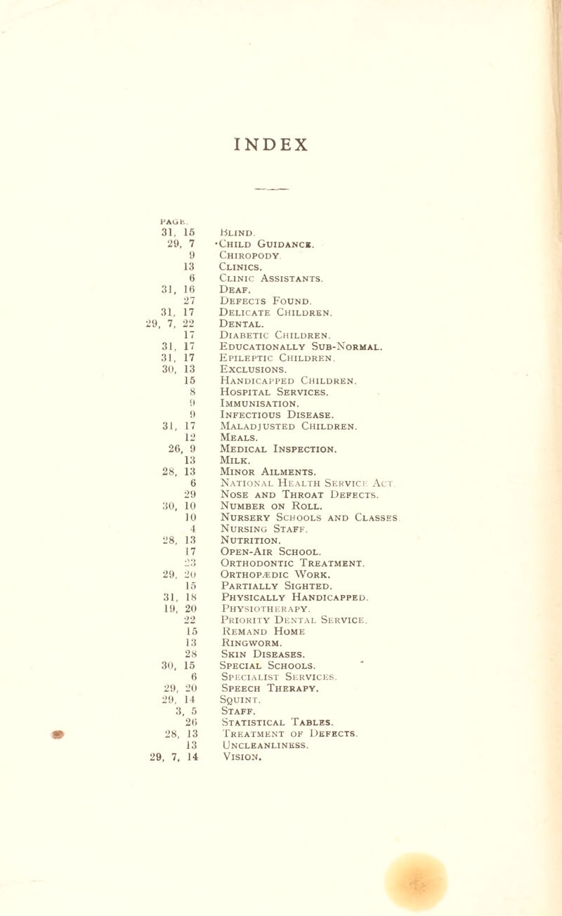 INDEX PAGE. 31, 15 29, 7 9 13 6 31, 16 27 31, 17 29, 7, 22 17 31, 17 31, 17 30, 13 15 8 9 9 31, 17 12 26, 9 13 28, 13 6 29 30, 10 10 4 28, 13 17 23 29, 20 15 31, 18 19, 20 22 15 13 28 30, 15 6 29, 20 29, 14 3, 5 26 28, 13 13 29, 7, 14 Blind. Child Guidance. Chiropody Clinics. Clinic Assistants. Deaf. Defects Found. Delicate Children. Dental. Diabetic Children. Educationally Sub-Normal. Epileptic Children. Exclusions. Handicapped Children. Hospital Services. Immunisation. Infectious Disease. Maladjusted Children. Meals. Medical Inspection. Milk. Minor Ailments. National Health Service Act. Nose and Throat Defects. Number on Roll. Nursery Schools and Classes Nursing Staff. Nutrition. Open-Air School. Orthodontic Treatment. Orthop.edic Work. Partially Sighted. Physically Handicapped. Physiotherapy. Priority Dental Service. Remand Home Ringworm. Skin Diseases. Special Schools. Specialist Services. Speech Therapy. Squint. Staff. Statistical Tables. Treatment of Defects. Uncleanlinkss. Vision.