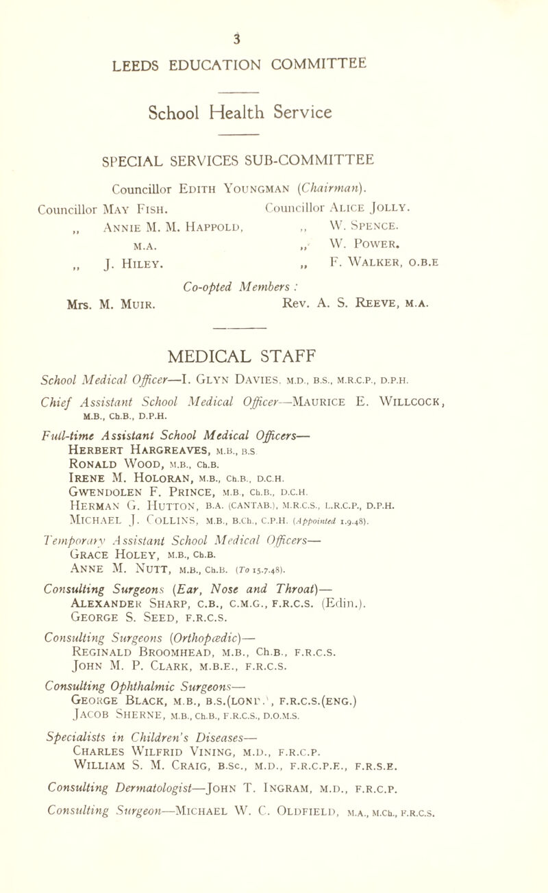 LEEDS EDUCATION COMMITTEE School Health Service SPECIAL SERVICES SUB-COMMITTEE Councillor Edith Youngman (Chairman). Councillor May Fish. Councillor Alice Jolly. Annie M. M. Happold, M.A. W. Spence. W. Power. J. Hiley. Co-opted Members : F. Walker, o.b.e Mrs. M. Muir. Rev. A. S. Reeve, m.a. MEDICAL STAFF School Medical Officer—I. Glyn Davies, m.d., b.s., m.r.c.p., d.p.h. Chief Assistant School Medical Officer—Maurice E. Willcock, M.B., Ch.B., D.P.H. Full-time Assistant School Medical Officers— Herbert Hargreaves, m.b., b.s Ronald Wood, m.b., ch.B. Irene M. Holoran, m.b., ch.B., d.c.h. Gwendolen F. Prince, m.b , ch.B., d.c.h. Herman G. Hutton, b.a. (cantab.), m.r.c.s., l.r.c.p., d.p.h. Michael J. Collins, m.b., B.ch., c.p.h. (Appointed 1.9.48). Temporary Assistant School Medical Officers— Grace Holey, m.b., crb. Anne M. Nutt, m.b., ch.B. (To 15.7.48). Consulting Surgeons (Ear, Nose and Throat)— Alexander Sharp, c.b., c.m.g., f.r.c.s. (Edin.). George S. Seed, f.r.c.s. Consulting Surgeons (Orthopedic)— Reginald Broomhead, m.b., Ch.B., f.r.c.s. John M. P. Clark, m.b.e., f.r.c.s. Consulting Ophthalmic Surgeons— George Black, m.b., b.s.(lone.', f.r.c.s.(eng.) Jacob Sherne, m.b., ceb., f.r.c.s., d.o.m.s. Specialists in Children’s Diseases— Charles Wilfrid Vining, m.d., f.r.c.p. William S. M. Craig, b.sc., m.d., f.r.c.p.e., f.r.s.e. Consulting Dermatologist—John T. Ingram, m.d., f.r.c.p. Consulting Surgeon—Michael W. C. Oldfield, m.a., m.ce, f.r.c.s.