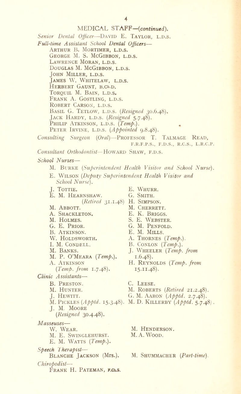 MEDICAL STAFF—(continued). Senior Dental Officer—David E. Taylor, l.d.s. Full-time Assistant School Dental Officers— Arthur B. Mortimer, l.d.s. George M. S. McGibbon, l.d.s. Lawrence Moran, l.d.s. Douglas M. McGibbon, l.d.s. John Miller, l.d.s. James W. Whitelaw, l.d.s. Herbert Gaunt, b.c^.d. Torquil M. Bain, l.d.s, Frank A. Gostling, l.d.s. Robert Carson, l.d.s. Basil G. Tetlow, l.d.s. (Resigned 30.6.48). Jack Hardy, l.d.s. (Resigned 5.7.48). Philip Atkinson, l.d.s. (Temp.). Peter Irvine, l.d.s. (.Appointed 9.8.48). Consulting Surgeon (Oral)—Professor T. Talmage Read, F.R.F.P.S., F.D.S., R.C.S., L.R.C.P. Consultant Orthodontist— Howard Shaw, f.d.s. School Nurses— M. Burke (Superintendent Health Visitor and School Nurse). E. Wilson (Deputy Superintendent Health Visitor and School Nurse). J. Tottie. E. M. Hearnshaw. (Retired 31.1.48) M. Abbott. A. Shackleton. M. Holmes. G. E. Prior. B. Atkinson. W. Holdsworth. I. M. CONDELL. M. Banks. M. P. O’Meara (Temp.). A. Atkinson (Temt>. from 1.7.48). Clinic Assistants— B. Preston. M. Hunter. J. Hewitt. M. Pickles (Apptd. 15.3.48). J. M. Moore (Resigned 30.4.48). Masseuses— W. Wear. M. E. Swinglehurst. E. M. Watts (Temp.). Speech J her apt st— Blanche Jackson (Mrs.). Chiropodist— Frank H. Pateman, p.ch.s. E. Whurr. G. Smith. H. Simpson. M. Cherrett. E. K. Briggs. S. E. Webster. G. M. Penfold. E. M. Mills. A. Thornes (Temp.). B. Conlon (Temp.). J. Wheeler (Temp, from 1.6.48). H. Reynolds (Temp, from I5-II-48). C. Leese. M. Roberts (Retired 21.2.48). G. M. Aaron (Apptd. 2.7.48). M. D. Killerby (Apptd. 5.7.48). M. Henderson. M. A. Wood. M. Shummacher (Part-time).