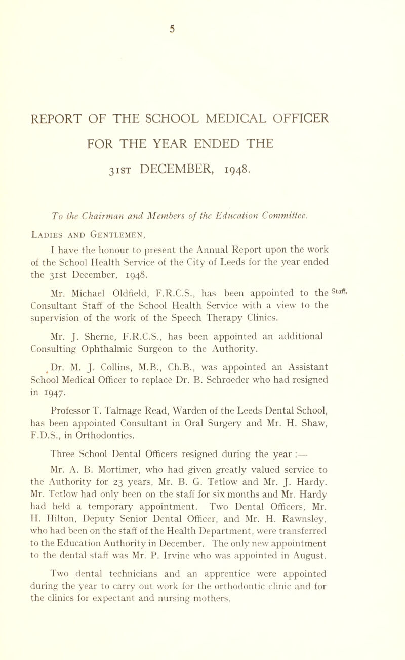 REPORT OF THE SCHOOL MEDICAL OFFICER FOR THE YEAR ENDED THE 31 st DECEMBER, 1948. To the Chairman and Members of the Education Committee. Ladies and Gentlemen, I have the honour to present the Annual Report upon the work of the School Health Service of the City of Leeds for the year ended the 31st December, 1948. Mr. Michael Oldfield, F.R.C.S., has been appointed to theStaff* Consultant Staff of the School Health Service with a view to the supervision of the work of the Speech Therapy Clinics. Mr. J. Sherne, F.R.C.S., has been appointed an additional Consulting Ophthalmic Surgeon to the Authority. Dr. M. J. Collins, M.B., Ch.B., was appointed an Assistant School Medical Officer to replace Dr. B. Schroeder who had resigned in 1947. Professor T. Talmage Read, Warden of the Leeds Dental School, has been appointed Consultant in Oral Surgery and Mr. H. Shaw, F.D.S., in Orthodontics. Three School Dental Officers resigned during the year :— Mr. A. B. Mortimer, who had given greatly valued service to the Authority for 23 years, Mr. B. G. Tetlow and Mr. J. Hardy. Mr. Tetlow had only been on the staff for six months and Mr. Hardy had held a temporary appointment. Two Dental Officers, Mr. Id. Hilton, Deputy Senior Dental Officer, and Mr. H. Rawnsley, who had been on the staff of the Health Department, were transferred to the Education Authority in December. The only new appointment to the dental staff was Mr. P. Irvine who was appointed in August. Two dental technicians and an apprentice were appointed during the year to carry out work for the orthodontic clinic and for the clinics for expectant and nursing mothers,