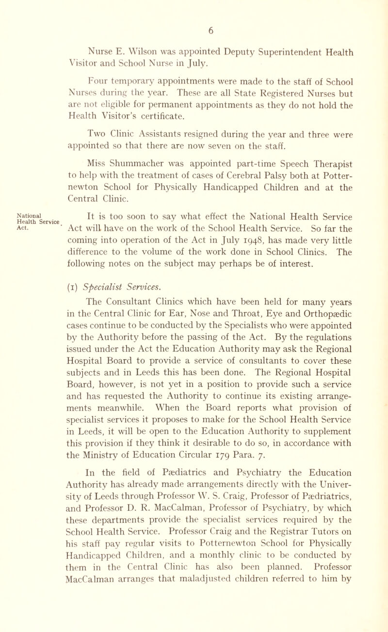 National Health Service Act. Nurse E. Wilson was appointed Deputy Superintendent Health Visitor and School Nurse in July. Four temporary appointments were made to the staff of School Nurses during the year. These are all State Registered Nurses but are not eligible for permanent appointments as they do not hold the Health Visitor’s certificate. Two Clinic Assistants resigned during the year and three were appointed so that there are now seven on the staff. Miss Shummacher was appointed part-time Speech Therapist to help with the treatment of cases of Cerebral Palsy both at Potter- newton School for Physically Handicapped Children and at the Central Clinic. It is too soon to say what effect the National Health Service Act will have on the work of the School Health Service. So far the coming into operation of the Act in July 1948, has made very little difference to the volume of the work done in School Clinics. The following notes on the subject may perhaps be of interest. (1) Specialist Services. The Consultant Clinics which have been held for many years in the Central Clinic for Ear, Nose and Throat, Eye and Orthopaedic cases continue to be conducted by the Specialists who were appointed by the Authority before the passing of the Act. By the regulations issued under the Act the Education Authority may ask the Regional Hospital Board to provide a service of consultants to cover these subjects and in Leeds this has been done. The Regional Hospital Board, however, is not yet in a position to provide such a service and has requested the Authority to continue its existing arrange¬ ments meanwhile. When the Board reports what provision of specialist services it proposes to make for the School Health Service in Leeds, it will be open to the Education Authority to supplement this provision if they think it desirable to do so, in accordance with the Ministry of Education Circular 179 Para. 7. In the field of Paediatrics and Psychiatry the Education Authority has already made arrangements directly with the Univer¬ sity of Leeds through Professor W. S. Craig, Professor of Paedriatrics, and Professor D. R. MacCalman, Professor of Psychiatry, by which these departments provide the specialist services required by the School Health Service. Professor Craig and the Registrar Tutors on his staff pay regular visits to Potternewton School for Physically Handicapped Children, and a monthly clinic to be conducted bjr them in the Central Clinic has also been planned. Professor MacCalman arranges that maladjusted children referred to him by