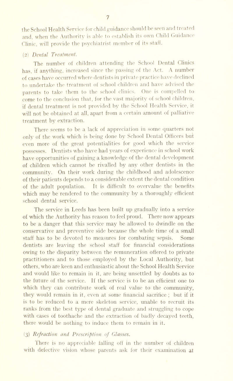 the School Health Service for child guidance should be seen and treated and, when the Authority is able to establish its own < liild Guidance Clinic, will provide the psychiatrist member of its staff. (2) Dental Treatment. The number of children attending the School Dental Clinics has, if anything, increased since the passing of the Act. A number of cases have occurred where dentists in private practice have declined to undertake the treatment of school children and have advised the parents to take them to the school clinics. One is compelled to come to the conclusion that, for the vast majority of school children, if dental treatment is not provided by the School Health Service, it will not be obtained at all, apart from a certain amount of palliative treatment by extraction. There seems to be a lack of appreciation in some quarters not only of the work which is being done by School Dental Officers but even more of the great potentialities for good which the service possesses. Dentists who have had 3^ears of experience in school work have opportunities of gaining a knowledge of the dental development of children which cannot be rivalled by any other dentists in the community. On their work during the childhood and adolescence of their patients depends to a considerable extent the dental condition of the adult population. It is difficult to overvalue the benefits which may be rendered to the community by a thoroughly efficient school dental service. The service in Leeds has been built up gradually into a service of which the Authority has reason to feel proud. There now appears to be a danger that this service may be allowed to dwindle on the conservative and preventive side because the whole time of a small staff has to be devoted to measures for combating sepsis. Some dentists are leaving the school staff for financial considerations owing to the disparity between the remuneration offered to private practitioners and to those employed by the Local Authority, but others, who are keen and enthusiastic about the School Health Service and would like to remain in it, are being unsettled by doubts as to the future of the service. If the service is to be an efficient one to which they can contribute work of real value to the community, they would remain in it, even at some financial sacrifice ; but if it is to be reduced to a mere skeleton service, unable to recruit its ranks from the best type of dental graduate and struggling to cope with cases of toothache and the extraction of badly decayed teeth, there would be nothing to induce them to remain in it. (3) Refraction and Prescription of Glasses. There is no appreciable falling off in the number of children with defective vision whose parents ask for their examination at