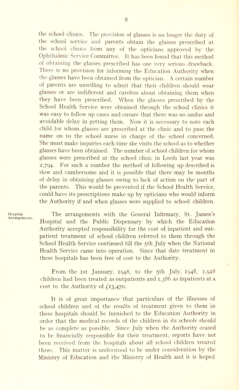 Hospital Arrangements. the school clinics. The provision of glasses is no longer the duty of the school service and parents obtain the glasses prescribed at the school clinics from any of the opticians approved by the Ophthalmic Service Committee, ft has been found that this method of obtaining the glasses prescribed has one very serious drawback. There is no provision for informing the Education Authority when the glasses have been obtained from the optician. A certain number of parents are unwilling to admit that their children should wear glasses or are indifferent and careless about obtaining them when they have been prescribed. When the glasses prescribed by the School Health Service were obtained through the school clinics it was easy to follow up cases and ensure that there was no undue and avoidable delay in getting them. Now it is necessary to note each child for whom glasses are prescribed at the clinic and to pass the name on to the school nurse in charge of the school concerned. She must make inquiries each time she visits the school as to whether glasses have been obtained. The number of school children for whom glasses were prescribed at the school clinic in Leeds last year was 2,794. For such a number the method of following up described is slow and cumbersome and it is possible that there may be months of delay in obtaining glasses owing to lack of action on the part of the parents. This would be prevented if the School Health Service, could have its prescriptions make up by opticians who would inform the Authority if and when glasses were supplied to school children. The arrangements with the General Infirmary, St. James’s Hospital and the Public Dispensary by which the Education Authority accepted responsibility for the cost of inpatient and out¬ patient treatment of school children referred to them through the School Health Service continued till the 5th July when the National Health Service came into operation. Since that date treatment in these hospitals has been free of cost to the Authority. From the 1st January, 1948, to the 5th July, 1948, 1,928 children had been treated as outpatients and 1,386 as inpatients at a cost to the Authority of £13,470. It is of great importance that particulars of the illnesses of school children and of the results of treatment given to them in these hospitals should be furnished to the Education Authority in order that the medical records of the children in its schools should be as complete as possible. Since July when the Authority ceased to be financially responsible for their treatment, reports have not been received from the hospitals about all school children treated there. This matter is understood to be under consideration by the Ministry of Education and the Ministry of Health and it is hoped
