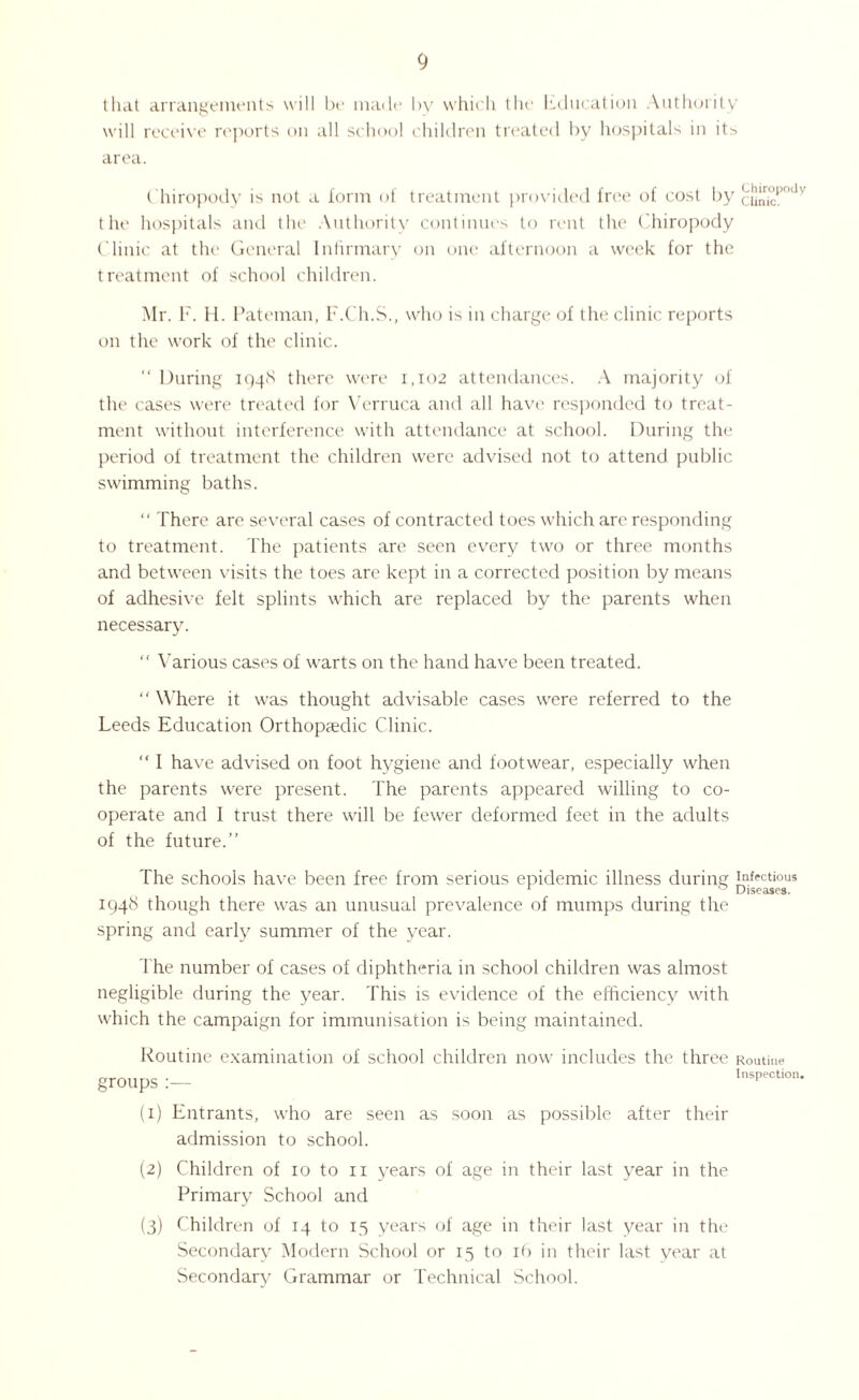 that arrangements will be made by which the Education Authority will receive reports on all school children treated by hospitals in its area. ( hiropody is not a form of treatment provided free of cost by cJ”r°pody the hospitals and the Authority continues to rent the (hiropody Clinic at the General Infirmary on one afternoon a week for the treatment of school children. Mr. F. H. Pateman, F.Ch.S., who is in charge of the clinic reports on the work of the clinic. “ During 1948 there were 1,102 attendances. A majority of the cases were treated for Verruca and all have responded to treat¬ ment without interference with attendance at school. During the period of treatment the children were advised not to attend public swimming baths. “ There are several cases of contracted toes which are responding to treatment. The patients are seen every two or three months and between visits the toes are kept in a corrected position by means of adhesive felt splints which are replaced by the parents when necessary. “ Various cases of warts on the hand have been treated. “ Where it was thought advisable cases were referred to the Leeds Education Orthopaedic Clinic. “ I have advised on foot hygiene and footwear, especially when the parents were present. The parents appeared willing to co¬ operate and I trust there will be fewer deformed feet in the adults of the future.” The schools have been free from serious epidemic illness during infectious 1 _ ° Diseases. 1948 though there was an unusual prevalence of mumps during the spring and early summer of the year. The number of cases of diphtheria in school children was almost negligible during the year. This is evidence of the efficiency with which the campaign for immunisation is being maintained. Routine examination of school children now includes the three groups:— Routine Inspection. (1) Entrants, who are seen as soon as possible after their admission to school. (2) Children of 10 to 11 years of age in their last year in the Primary School and (3) Children of 14 to 15 years of age in their last year in the Secondary Modern School or 15 to 16 in their last year at Secondary Grammar or Technical School.