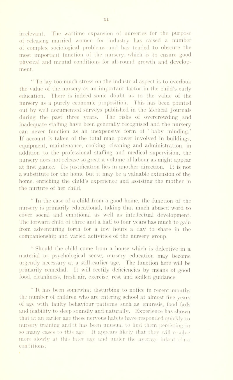 irrelevant. The wartime expansion of nurseries for the purpose of releasing married women for industry has raised a number of complex sociological problems and has tended to obscure the most important function of the nursery, which is to ensure good physical and mental conditions for all-round growth and develop¬ ment. “ To lay too much stress on the industrial aspect is to overlook the value of the nursery as an important factor in the child’s early education. There is indeed some doubt as to the value of the nursery as a purely economic proposition. This has been pointed out by well documented surveys published in the Medical Journals during the past three years. The risks of overcrowding and inadequate staffing have been generally recognised and the nursery can never function as an inexpensive form of ' baby minding.’ If account is taken of the total man power involved in buildings, equipment, maintenance, cooking, cleaning and administration, in addition to the professional staffing and medical supervision, the nursery does not release so great a volume of labour as might appear at first glance. Its justification lies in another direction. It is not a substitute for the home but it may be a valuable extension of the home, enriching the child’s experience and assisting the mother in the nurture of her child. “ In the case of a child from a good home, the function of the nursery is primarily educational, taking that much abused word to cover social and emotional as well as intellectual development. The forward child of three and a half to four years has much to gain from adventuring forth for a few hours a day to share in the companionship and varied activities of the nursery group. “ Should the child come from a house which is defective in a material or psychological sense, nursery education may become urgently necessary at a still earlier age. The function here will be primarily remedial. It will rectify deficiencies by means of good food, cleanliness, fresh air, exercise, rest and skilled guidance. It has been somewhat disturbing to notice in recent months the number of children who are entering school at almost five years of age with faulty behaviour patterns such as enuresis, food fads and inability to sleep soundly and naturally. Experience has shown that at an earlier age these nervous habits have responded quickly to nursery training and it has been unusual to find them persisting in so many cases to this age. It appears likely that thev will r ih - more slowly at this later age and under the average infant class conditions.