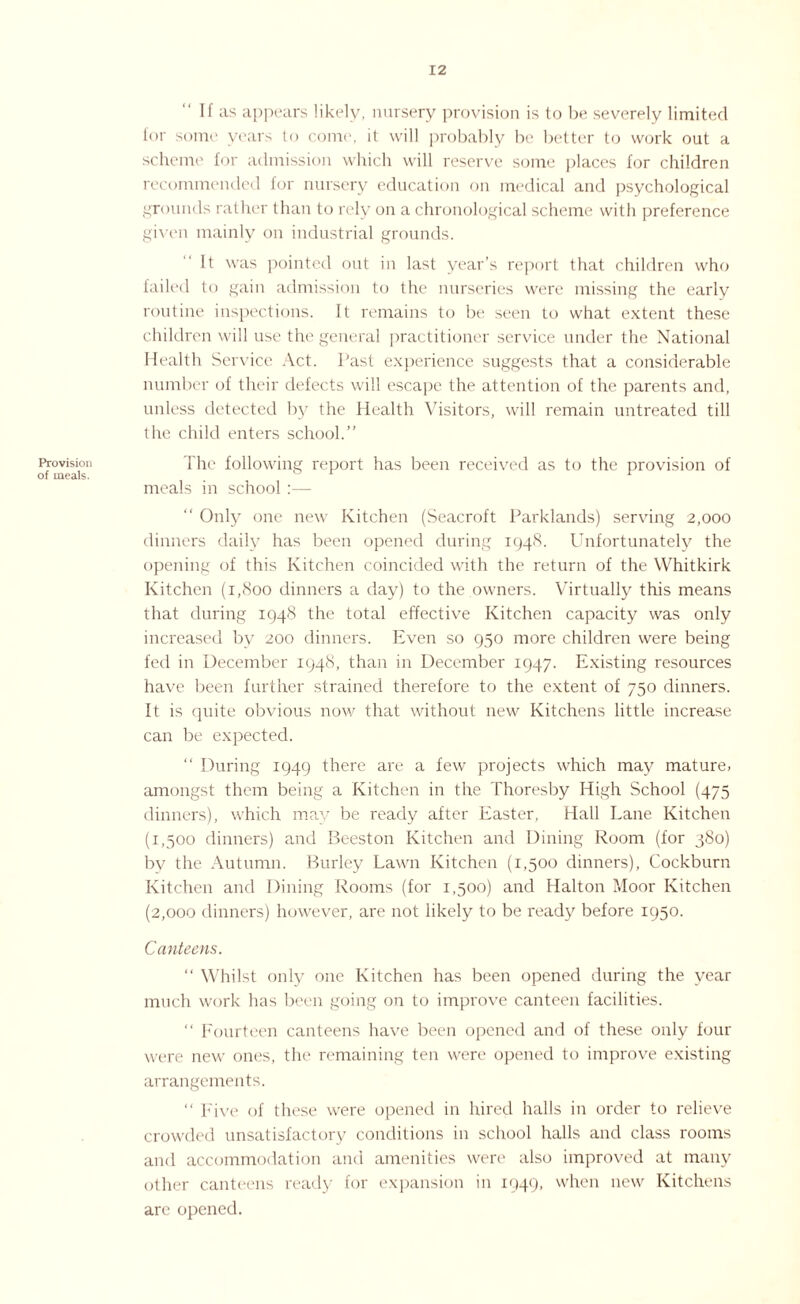 Provision of meals. If as appears likely, nursery provision is to be severely limited for some years to come, it will probably be better to work out a scheme for admission which will reserve some places for children recommended for nursery education on medical and psychological grounds rather than to rely on a chronological scheme with preference given mainly on industrial grounds. It was pointed out in last year’s report that children who failed to gain admission to the nurseries were missing the early routine inspections. It remains to be seen to what extent these children will use the general practitioner service under the National Health Service Act. Past experience suggests that a considerable number of their defects will escape the attention of the parents and, unless detected by the Health Visitors, will remain untreated till the child enters school.” The following report has been received as to the provision of meals in school :— “ Only one new Kitchen (Seacroft Parklands) serving 2,000 dinners daily has been opened during 1948. Unfortunately the opening of this Kitchen coincided with the return of the Whitkirk Kitchen (1,800 dinners a day) to the owners. Virtually this means that during 1948 the total effective Kitchen capacity was only increased by 200 dinners. Even so 950 more children were being fed in December 1948, than in December 1947. Existing resources have been further strained therefore to the extent of 750 dinners. It is quite obvious now that without new Kitchens little increase can be expected.  During 1949 there are a few projects which may mature, amongst them being a Kitchen in the Thoresby High School (475 dinners), which may be ready after Easter, Hall Lane Kitchen (1,500 dinners) and Beeston Kitchen and Dining Room (for 380) by the Autumn. Burley Lawn Kitchen (1,500 dinners), Cockburn Kitchen and Dining Rooms (for 1,500) and Halton Moor Kitchen (2,000 dinners) however, are not likely to be ready before 1950. Canteens.  Whilst only one Kitchen has been opened during the year much work has been going on to improve canteen facilities. “ Fourteen canteens have been opened and of these only four were new ones, the remaining ten were opened to improve existing arrangements. “ Five of these were opened in hired halls in order to relieve crowded unsatisfactory conditions in school halls and class rooms and accommodation and amenities were also improved at many other canteens ready for expansion in 1949, when new Kitchens are opened.