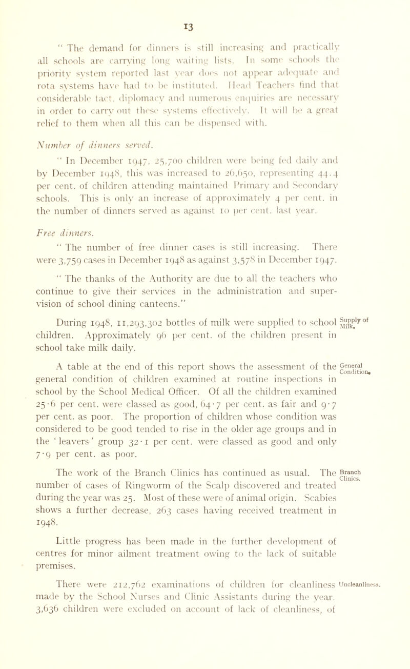 “ The demand for dinners is still increasing and practically all schools are carrying long waiting lists. In some schools the priority system reported last year does not appear adequate and rota systems have had to he instituted. Head t eachers find that considerable tact, diplomacy and numerous enquiries are necessary in order to carryout these systems effectively. It will be a great relief to them when all this can be dispensed with. Number of dinners served. “ In December 1947. 25,700 children were being fed daily and by December 1948, this was increased to 26,650, representing 44.4 per cent, of children attending maintained Primary and Secondary schools. This is only an increase of approximately 4 per cent, in the number of dinners served as against ro per cent, last year. Free dinners. “ The number of free dinner cases is still increasing. There were 3,759 cases in December 1948 as against 3,578 in December 1947. “ The thanks of the Authority are due to all the teachers who continue to give their services in the administration and super¬ vision of school dining canteens.” During 1948, 11,293,302 bottles of milk were supplied to school ^plyof children. Approximately 96 per cent, of the children present in school take milk daily. A table at the end of this report shows the assessment of the 9en1raJ J Condition* general condition of children examined at routine inspections in school by the School Medical Officer. Of all the children examined 25-6 per cent, were classed as good, 64-7 per cent, as fair and 9-7 per cent, as poor. The proportion of children whose condition was considered to be good tended to rise in the older age groups and in the ‘leavers’ group 32-1 per cent, were classed as good and only 7-9 per cent, as poor. The work of the Branch Clinics ha„s continued as usual. The Branch Clinics. number of cases of Ringworm of the Scalp discovered and treated during the year was 25. Most of these were of animal origin. Scabies shows a further decrease, 263 cases having received treatment in 1948. Little progress has been made in the further development of centres for minor ailment treatment owing to the lack of suitable premises. There were 212,762 examinations of children for cleanliness uncieaniiness. made by the School Nurses and Clinic Assistants during the year. 3,636 children were excluded on account of lack of cleanliness, of