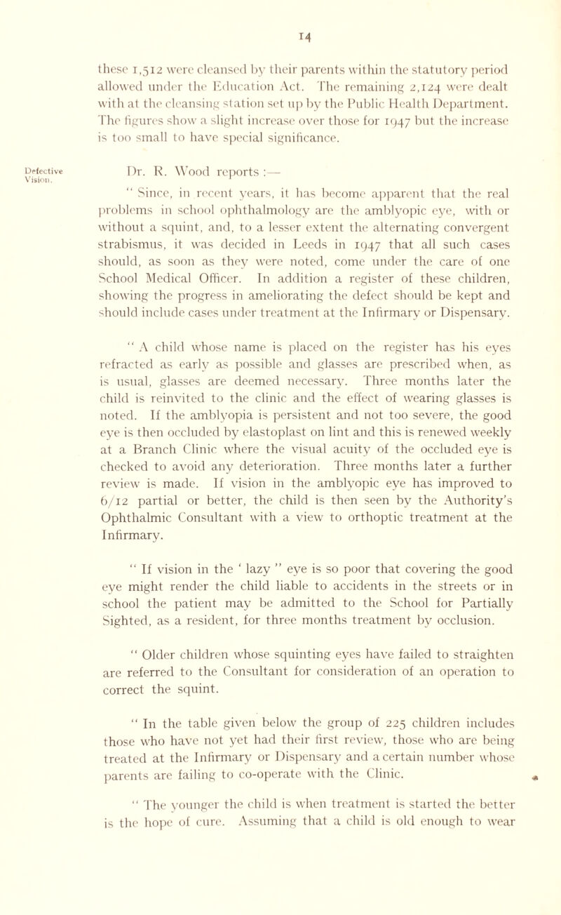 Defective V ision. 14 these 1,512 were cleansed by their parents within the statutory period allowed under the Education Act. The remaining 2,124 were dealt with at the cleansing station set up by the Public Health Department. The figures show a slight increase over those for 1947 but the increase is too small to have special significance. I)r. R. Wood reports :— “ Since, in recent years, it has become apparent that the real problems in school ophthalmology are the amblyopic eye, with or without a squint, and, to a lesser extent the alternating convergent strabismus, it was decided in Leeds in 1947 that all such cases should, as soon as they were noted, come under the care of one School Medical Officer. In addition a register of these children, showing the progress in ameliorating the defect should be kept and should include cases under treatment at the Infirmary or Dispensary. “ A child whose name is placed on the register has his eyes refracted as early as possible and glasses are prescribed when, as is usual, glasses are deemed necessary. Three months later the child is reinvited to the clinic and the effect of wearing glasses is noted. If the amblyopia is persistent and not too severe, the good eye is then occluded by elastoplast on lint and this is renewed weekly at a Branch Clinic where the visual acuity of the occluded eye is checked to avoid any deterioration. Three months later a further review is made. If vision in the amblyopic eye has improved to 6/12 partial or better, the child is then seen by the Authority’s Ophthalmic Consultant with a view to orthoptic treatment at the Infirmary. ‘‘If vision in the ‘ lazy ” eye is so poor that covering the good eye might render the child liable to accidents in the streets or in school the patient may be admitted to the School for Partially Sighted, as a resident, for three months treatment by occlusion. “ Older children whose squinting eyes have failed to straighten are referred to the Consultant for consideration of an operation to correct the squint. “ In the table given below the group of 225 children includes those who have not yet had their first review, those who are being treated at the Infirmary or Dispensary and a certain number whose parents are failing to co-operate with the Clinic. “ The younger the child is when treatment is started the better is the hope of cure. Assuming that a child is old enough to wear